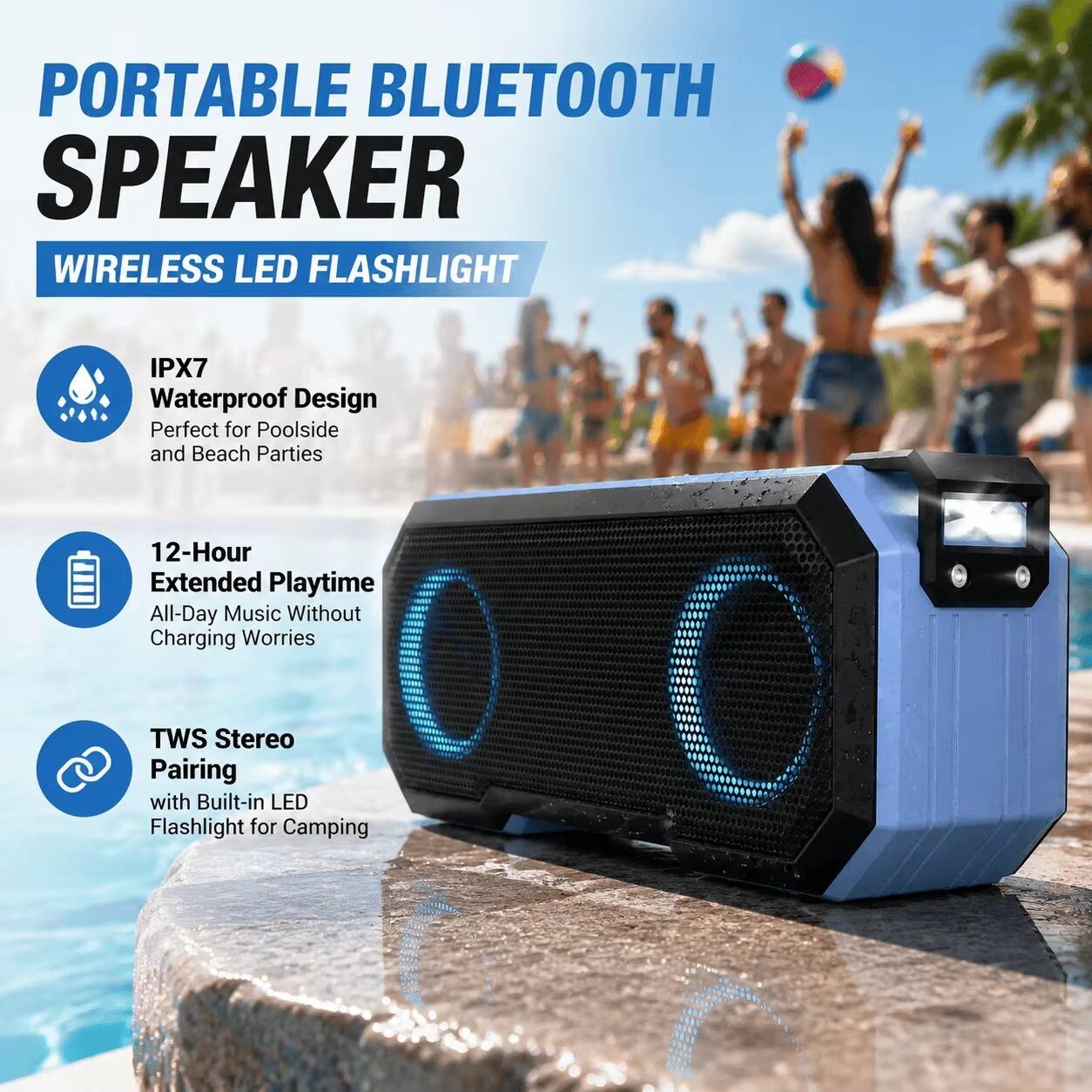 PORTABLE BLUETOOTH SPEAKER WIRELESS LED FLASHLIGHT

IPX7 Waterproof Design Perfect for Poolside and Beach Parties

12-Hour Extended Playtime All-Day Music Without Charging Worries

TWS Stereo Pairing with Built-in LED Flashlight for Camping