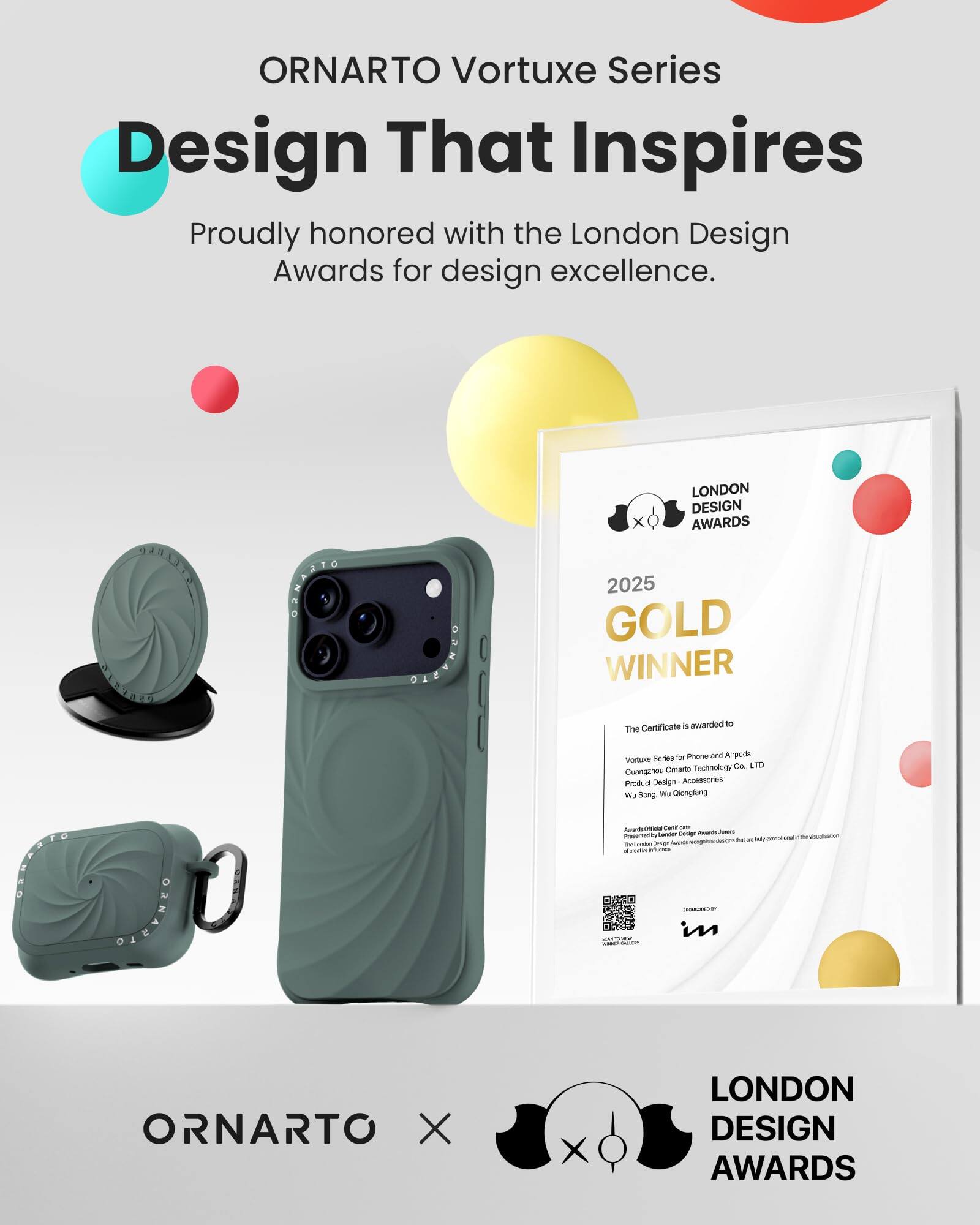 ORNARTO Vortuxe Series  
Design That Inspires  
Proudly honored with the London Design Awards for design excellence.

LONDON DESIGN AWARDS  
2025 GOLD WINNER

The Certificate is awarded to  
Vortuxe Series for Phone and Airpods  
Guangzhou Omarto Technology Co. LTD  
Product Design - Accessories  
Wu Song, Wu Qiongfang

Awarded by  
London Design Awards  
Presented by London Design Awards, that is exceptional in the visualization of creative influences

SPONSORED BY  
[Logo]

ORNARTO X  
LONDON DESIGN AWARDS