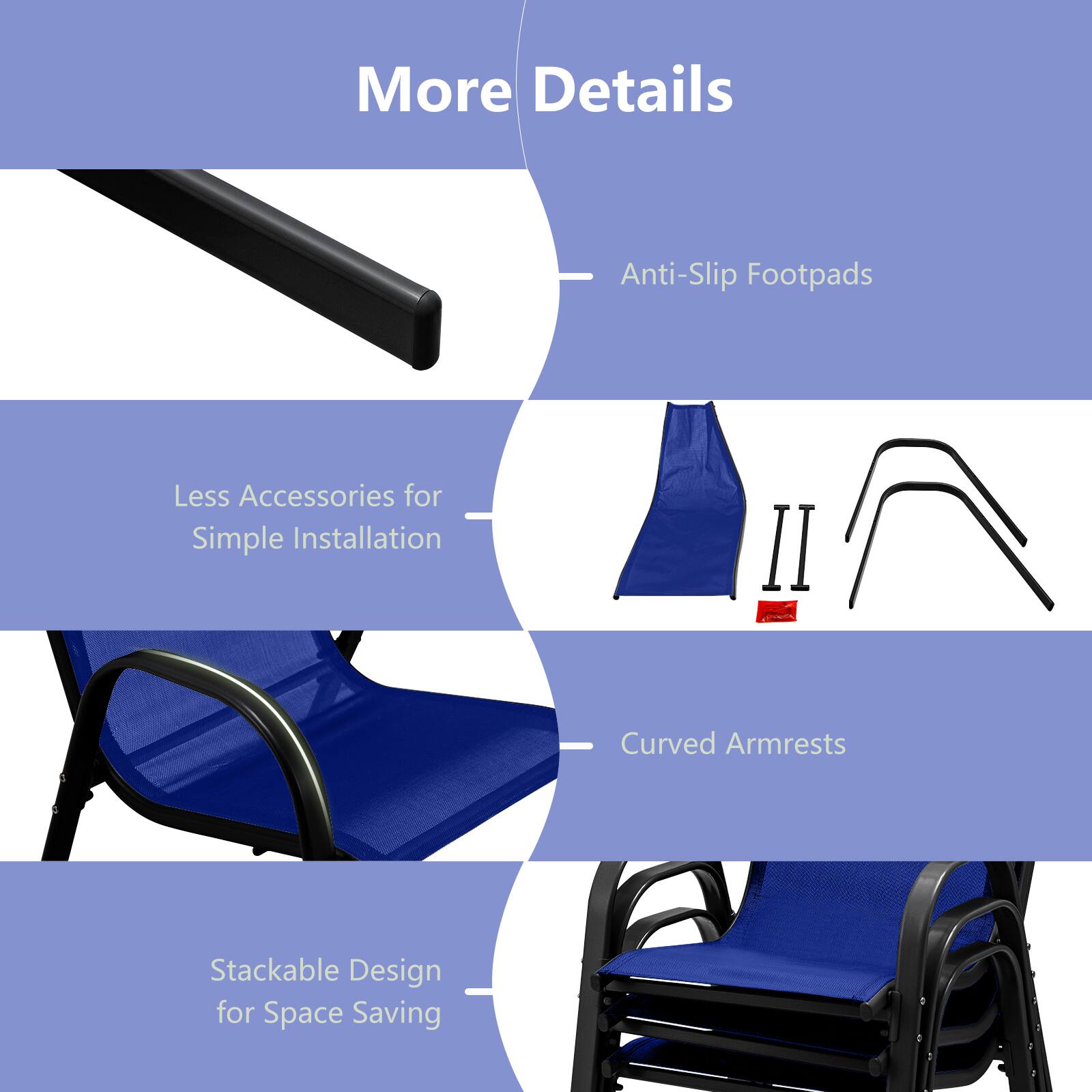 More Details

- Anti-Slip Footpads
- Less Accessories for Simple Installation
- Curved Armrests
- Stackable Design for Space Saving