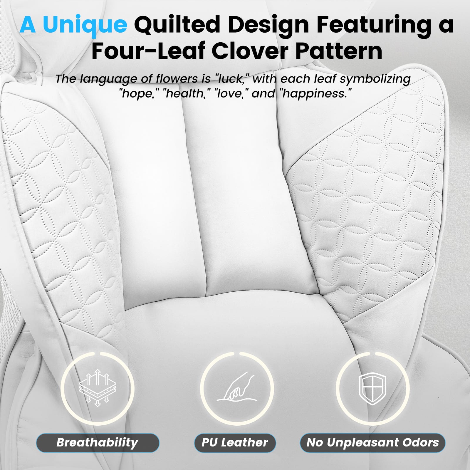 A Unique Quilted Design Featuring a Four-Leaf Clover Pattern
The language of flowers is "luck," with each leaf symbolizing "hope," "health," "love," and "happiness."
Breathability
PU Leather
No Unpleasant Odors