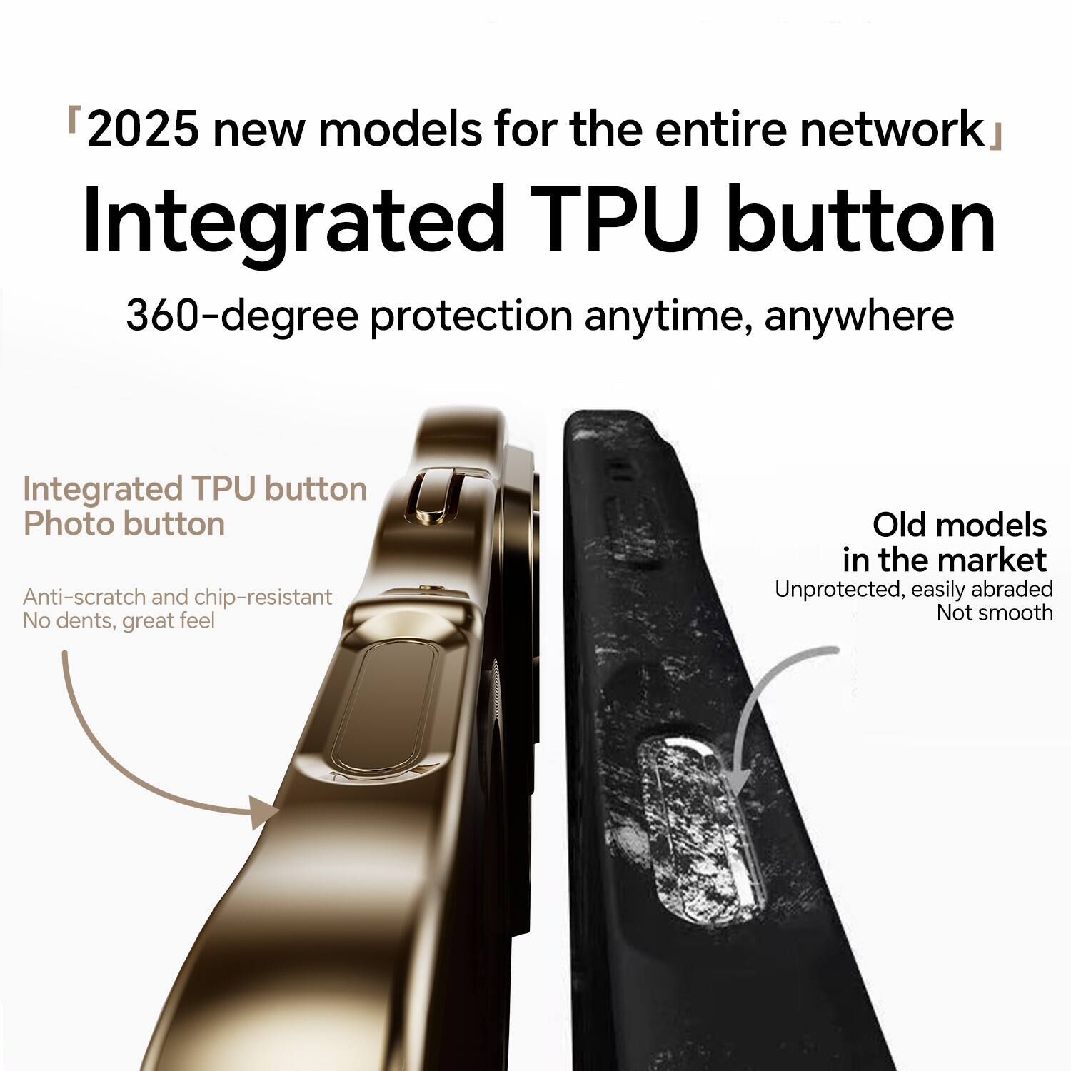 "2025 new models for the entire network"  
Integrated TPU button  
360-degree protection anytime, anywhere  

Integrated TPU button  
Photo button  
Anti-scratch and chip-resistant  
No dents, great feel  

Old models in the market  
Unprotected, easily abraded  
Not smooth