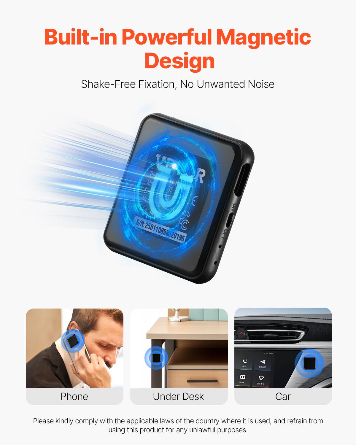 Built-in Powerful Magnetic Design  
Shake-Free Fixation, No Unwanted Noise  

Please kindly comply with the applicable laws of the country where it is used, and refrain from using this product for any unlawful purposes.  

Phone  
Under Desk  
Car