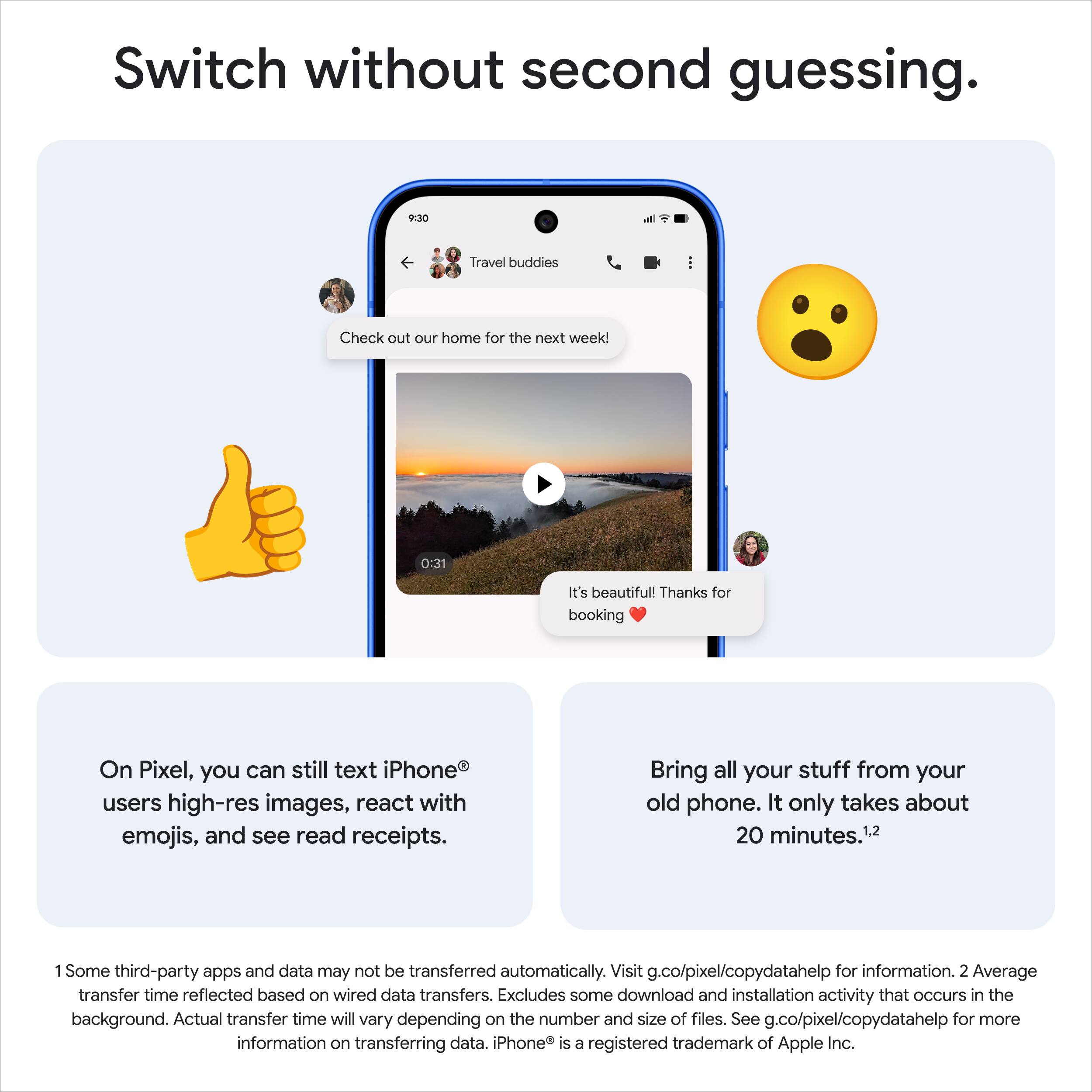 Switch without second guessing.

9:30  
Travel buddies  
Check out our home for the next week!  
0:31  
It's beautiful! Thanks for booking ❤️

On Pixel, you can still text iPhone® users high-res images, react with emojis, and see read receipts.

Bring all your stuff from your old phone. It only takes about 20 minutes.¹²

1. Some third-party apps and data may not be transferred automatically. Visit g.co/pixel/copydatahelp for information.  
2. Average transfer time reflected based on wired data transfers. Excludes some download and installation activity that occurs in the background. Actual transfer time will vary depending on the number and size of files. See g.co/pixel/copydatahelp for more information on transferring data. iPhone® is a registered trademark of Apple Inc.