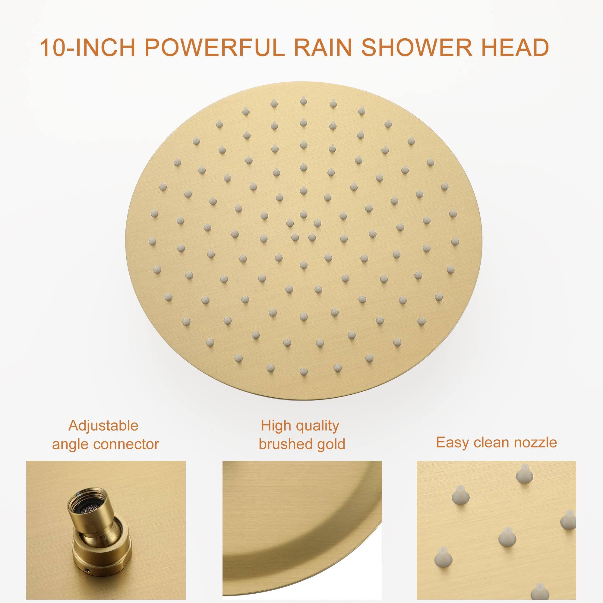 10-INCH POWERFUL RAIN SHOWER HEAD

Adjustable angle connector

High quality brushed gold

Easy clean nozzle