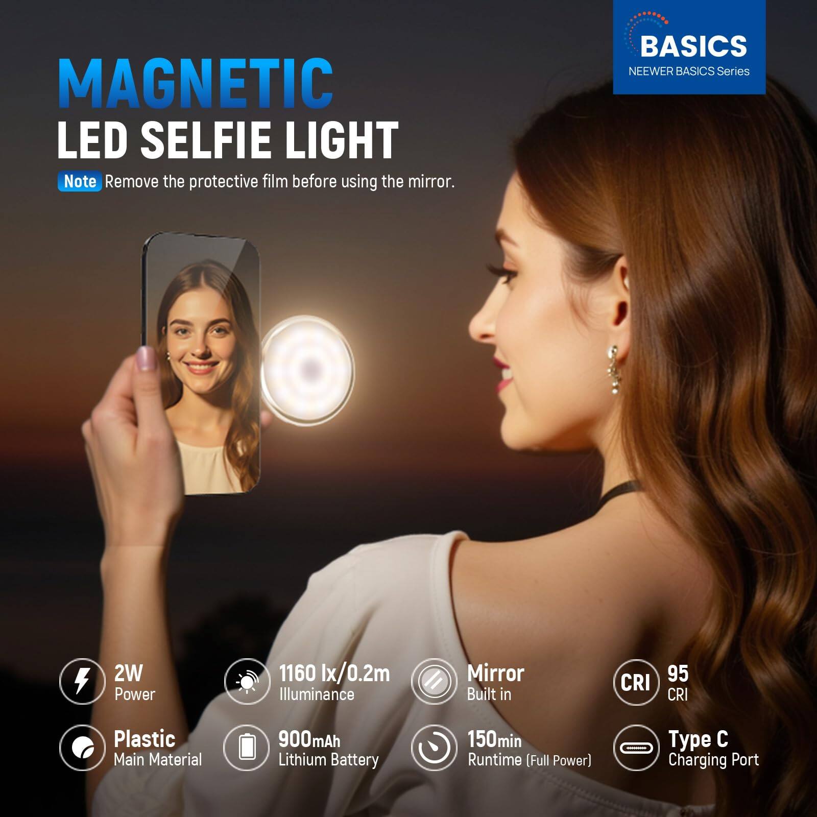 MAGNETIC LED SELFIE LIGHT  
Note: Remove the protective film before using the mirror.  

BASICS  
NEEWER BASICS Series  

- 2W Power  
- 1160 lx/0.2m Illuminance  
- Mirror Built in  
- CRI 95  
- Plastic Main Material  
- 900mAh Lithium Battery  
- 150min Runtime (Full Power)  
- Type C Charging Port