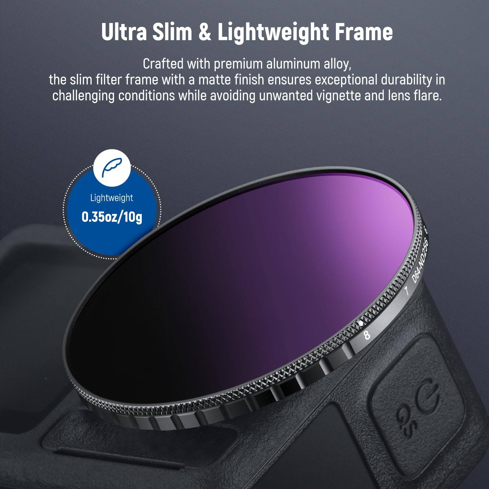 Ultra Slim & Lightweight Frame

Crafted with premium aluminum alloy, the slim filter frame with a matte finish ensures exceptional durability in challenging conditions while avoiding unwanted vignette and lens flare.

Lightweight
0.35oz/10g