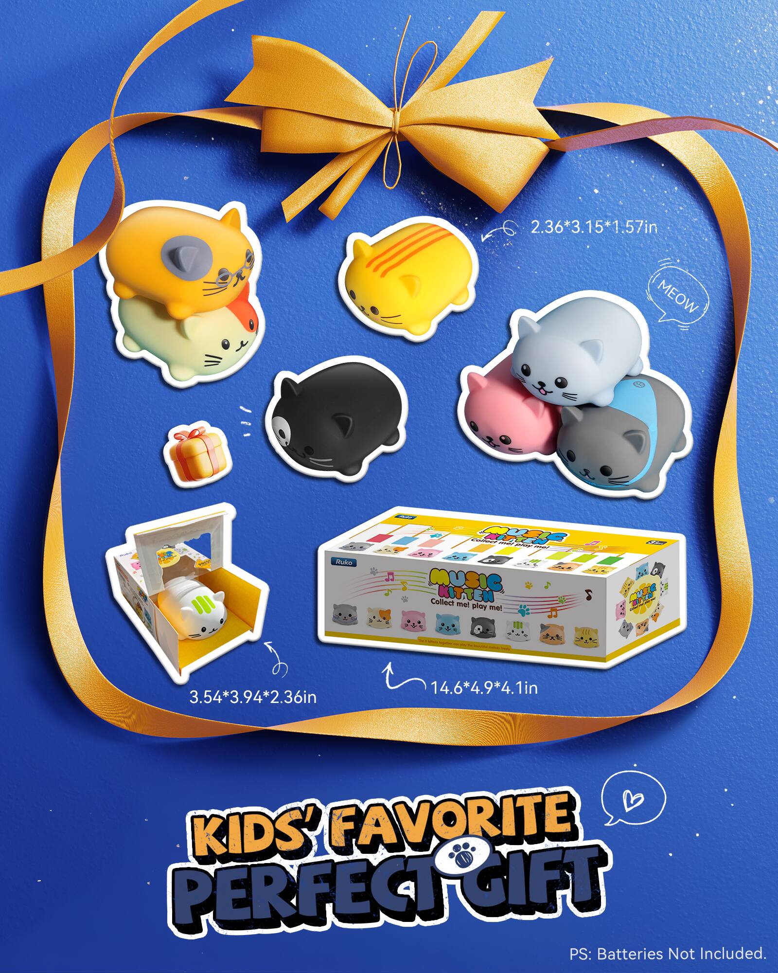 2.36*3.15*1.57in  
MEOW Rukko - MWK  

I MUSIC KITTEN  
Collect me! play me!  

3.54*3.94*2.36in  
14.6*4.9*4.1in  

KIDS' FAVORITE PERFECT GIFT  

PS: Batteries Not Included.