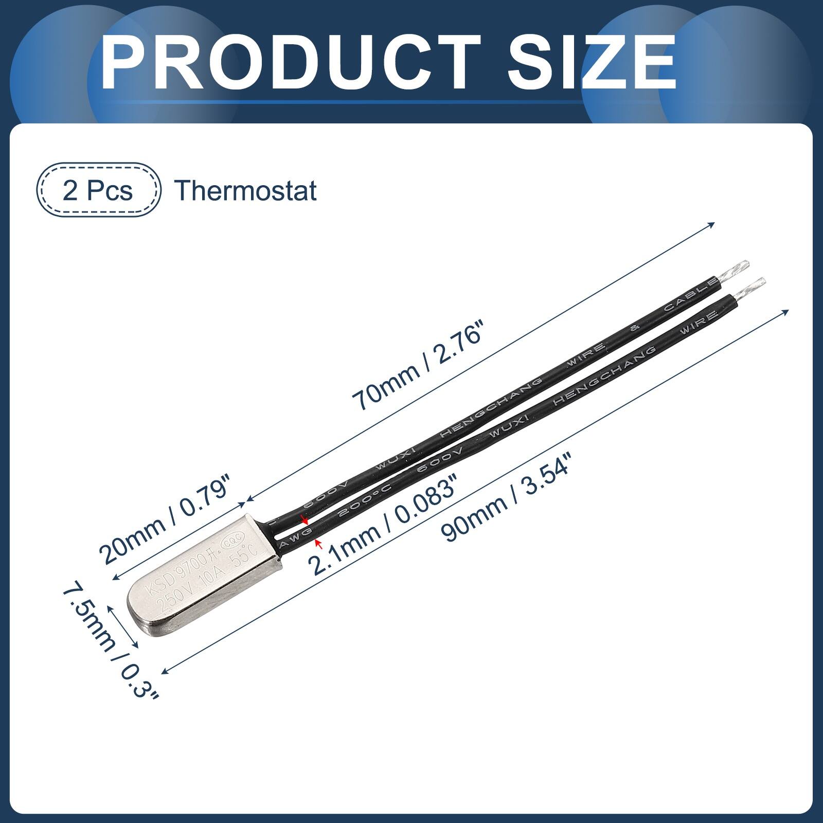PRODUCT SIZE

2 Pcs Thermostat

CABLET 6 WIRE

70mm / 2.76"

20mm / 0.79"

90mm / 3.54"

2.1mm / 0.083"

7.5mm / 0.3"

KSD9700F 250V 10A 55C

AWG 2.5mm

HENGCHANG HENSCHANG WUXI