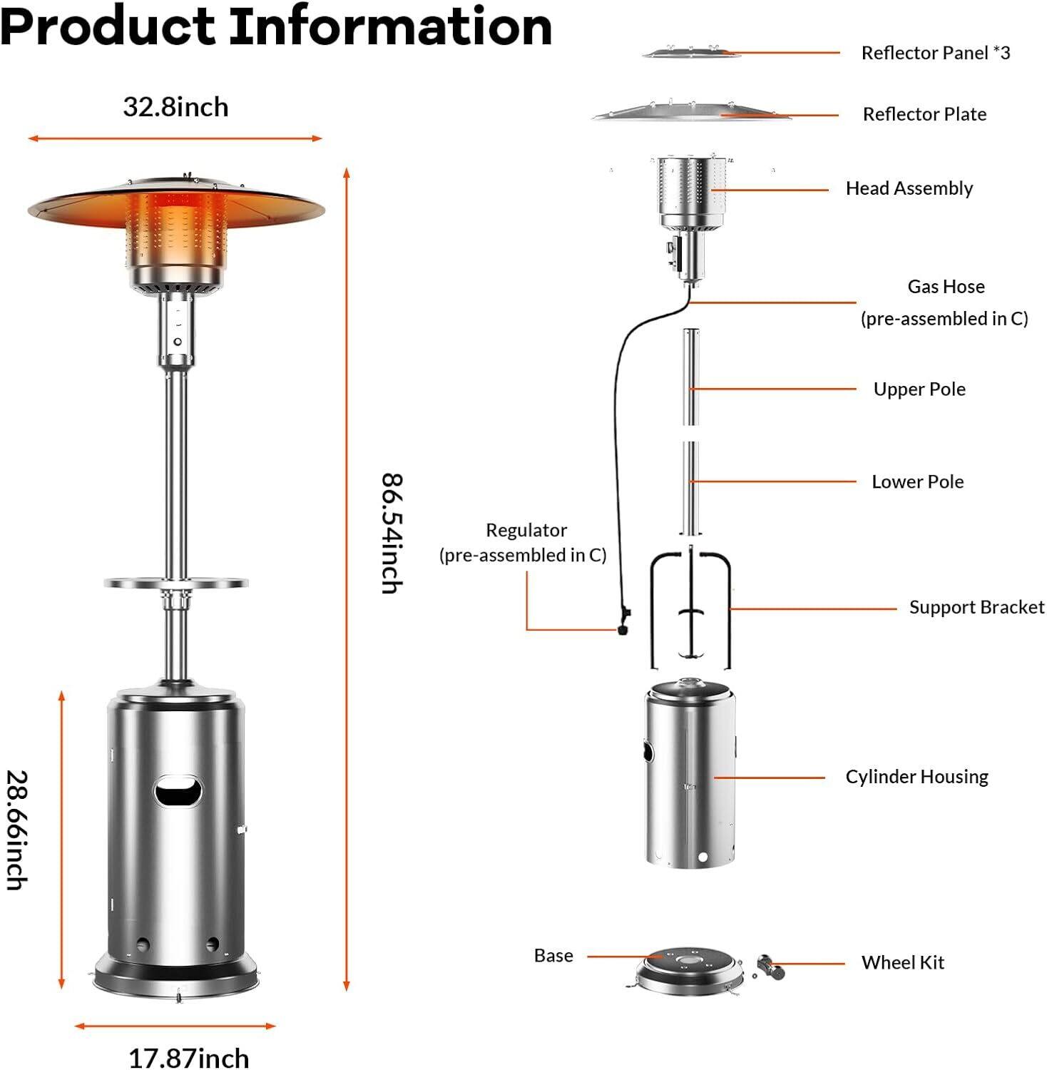 Product Information

- Reflector Panel *3
- Reflector Plate
- Head Assembly
- Gas Hose (pre-assembled in C)
- Upper Pole
- Lower Pole
- Support Bracket
- Regulator (pre-assembled in C)
- Cylinder Housing
- Base
- Wheel Kit

Dimensions:
- Reflector Panel: 32.8 inch
- Upper Pole: 86.54 inch
- Lower Pole: 28.66 inch
- Base: 17.87 inch