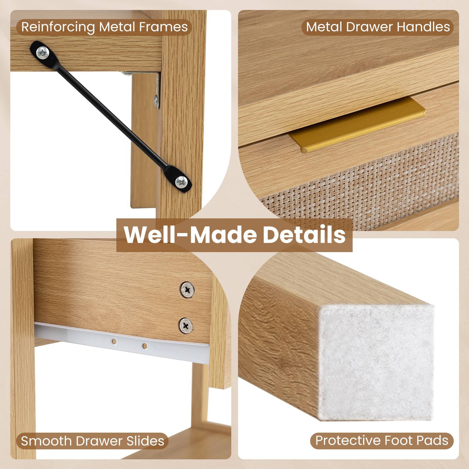 Reinforcing Metal Frames  
Metal Drawer Handles  
Well-Made Details  
Smooth Drawer Slides  
Protective Foot Pads