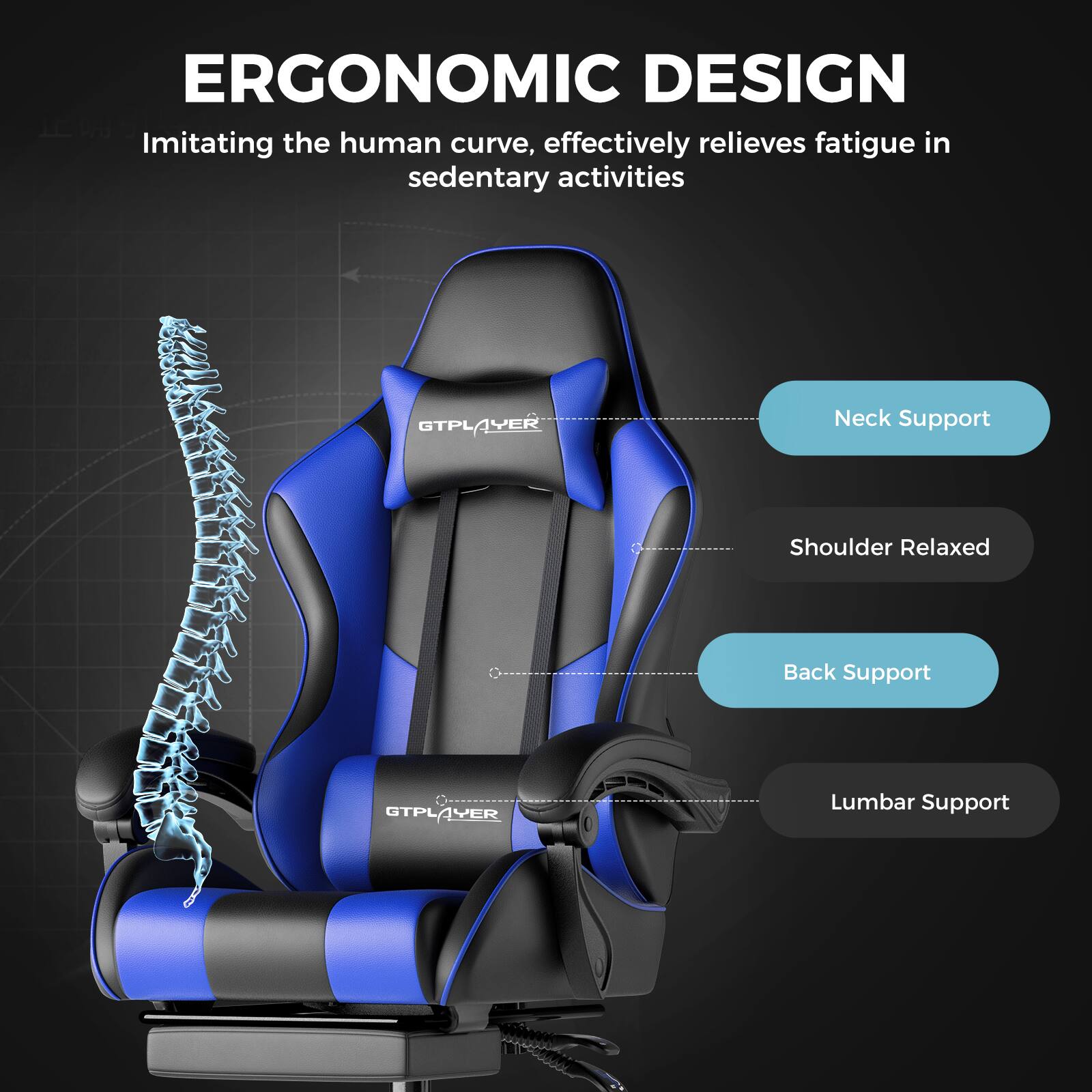 ERGONOMIC DESIGN  
Imitating the human curve, effectively relieves fatigue in sedentary activities  

GTPLAYER  
Neck Support  
Shoulder Relaxed  
Back Support  
Lumbar Support