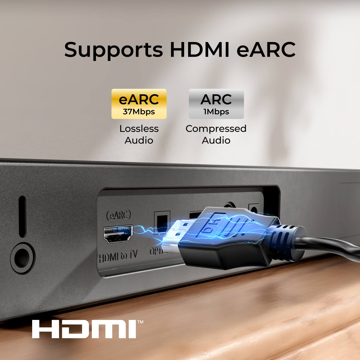 Supports HDMI eARC

eARC
37Mbps
Lossless Audio

ARC
1Mbps
Compressed Audio

HDMI to TV
OPTICAL

HDMI™