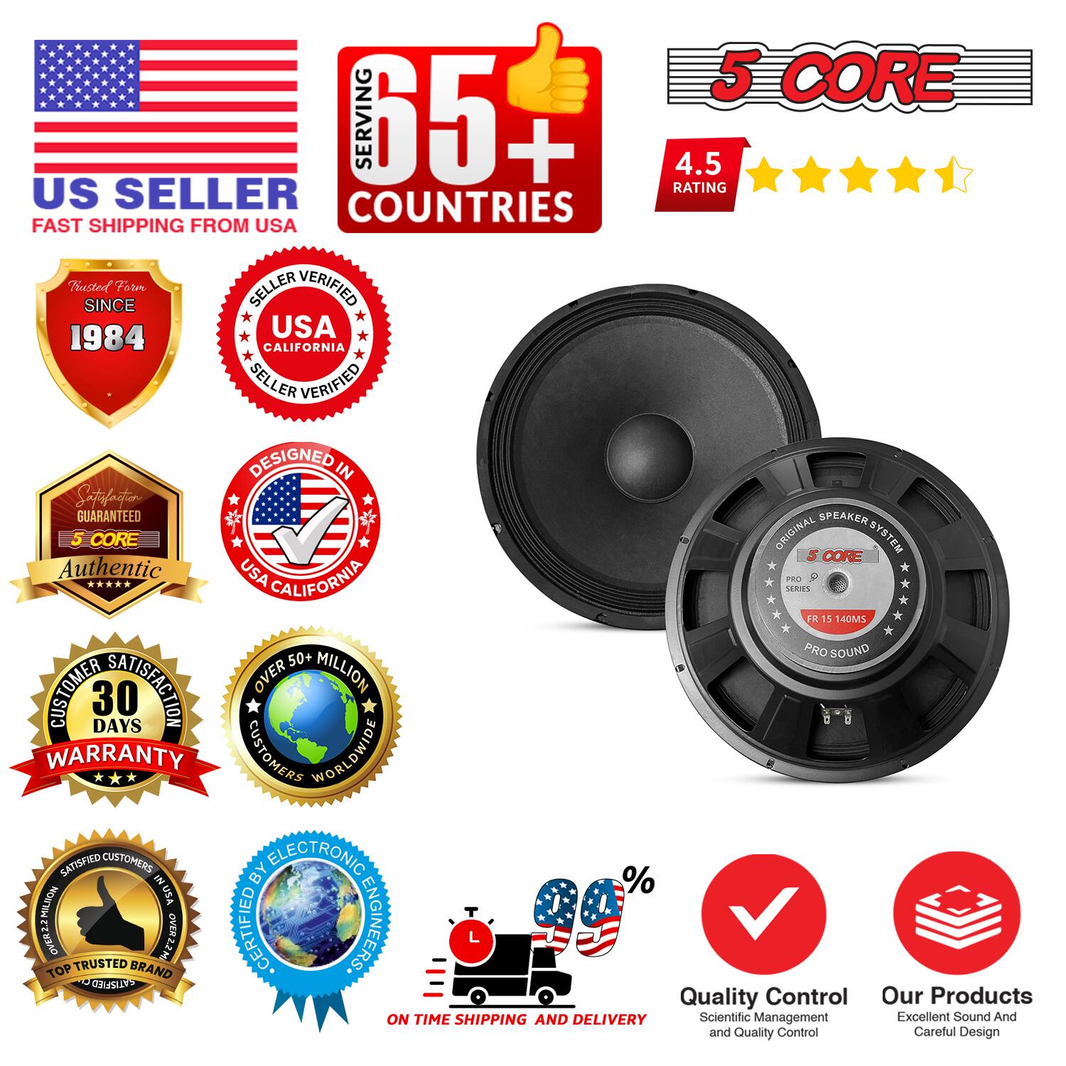 Sure, here is the corrected and grouped text from the image:

---

**US SELLER**  
FAST SHIPPING FROM USA

**5 CORE**  
SERVING 65+ COUNTRIES  
4.5 RATING

**Trusted Since**  
1984

**SELLER VERIFIED**  
USA CALIFORNIA

**DESIGNED IN**  
USA CALIFORNIA

**Authentic**  
5 CORE

**CUSTOMER SATISFACTION**  
30 DAYS WARRANTY

**OVER 50+ MILLION**  
CUSTOMERS WORLDWIDE

**SATISFIED CUSTOMERS**  
TOP TRUSTED BRAND

**ON TIME SHIPPING AND DELIVERY**

**Quality Control**  
Scientific Management and Quality Control

**Our Products**  
Excellent Sound And Careful Design

**5 CORE**  
PRO SERIES  
FR 15 140MS  
PRO SOUND

---

This text is organized to reflect the information and badges shown in the image.
