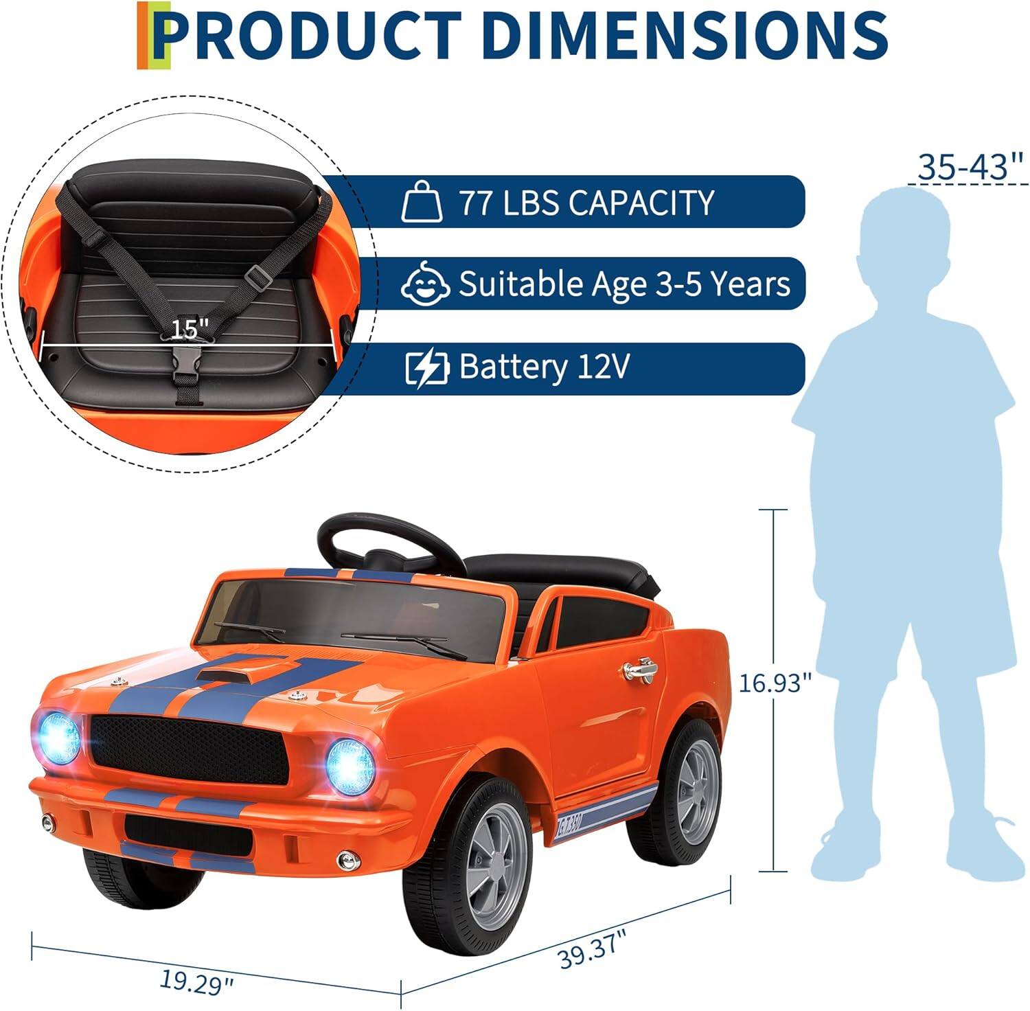 PRODUCT DIMENSIONS

- 77 LBS CAPACITY
- Suitable Age 3-5 Years
- Battery 12V

Dimensions:
- 35-43" (height)
- 16.93" (width)
- 19.29" (height of the car)
- 39.37" (length of the car)
- 15" (seat width)