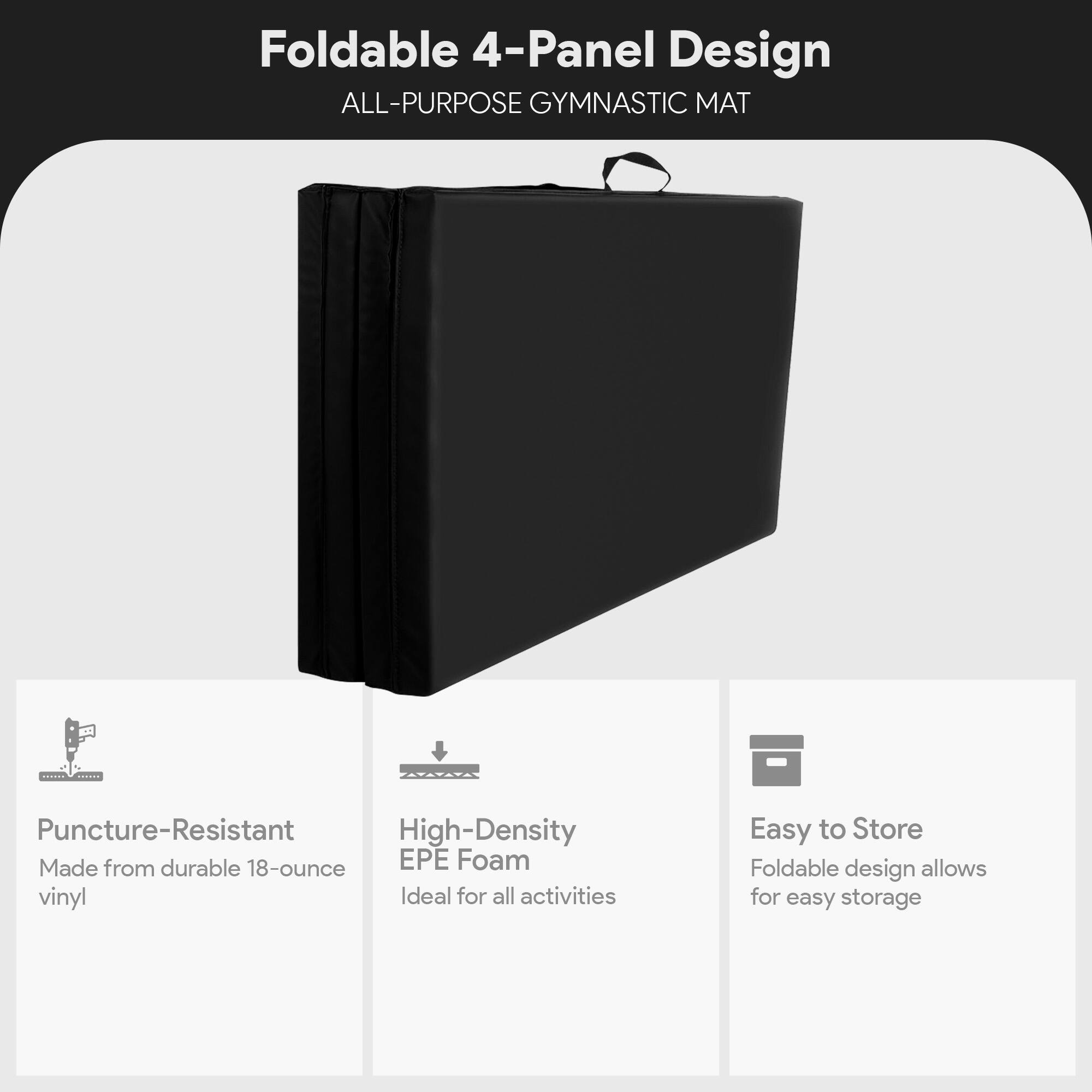 Foldable 4-Panel Design  
ALL-PURPOSE GYMNASTIC MAT  

Puncture-Resistant  
Made from durable 18-ounce vinyl  

High-Density EPE Foam  
Ideal for all activities  

Easy to Store  
Foldable design allows for easy storage