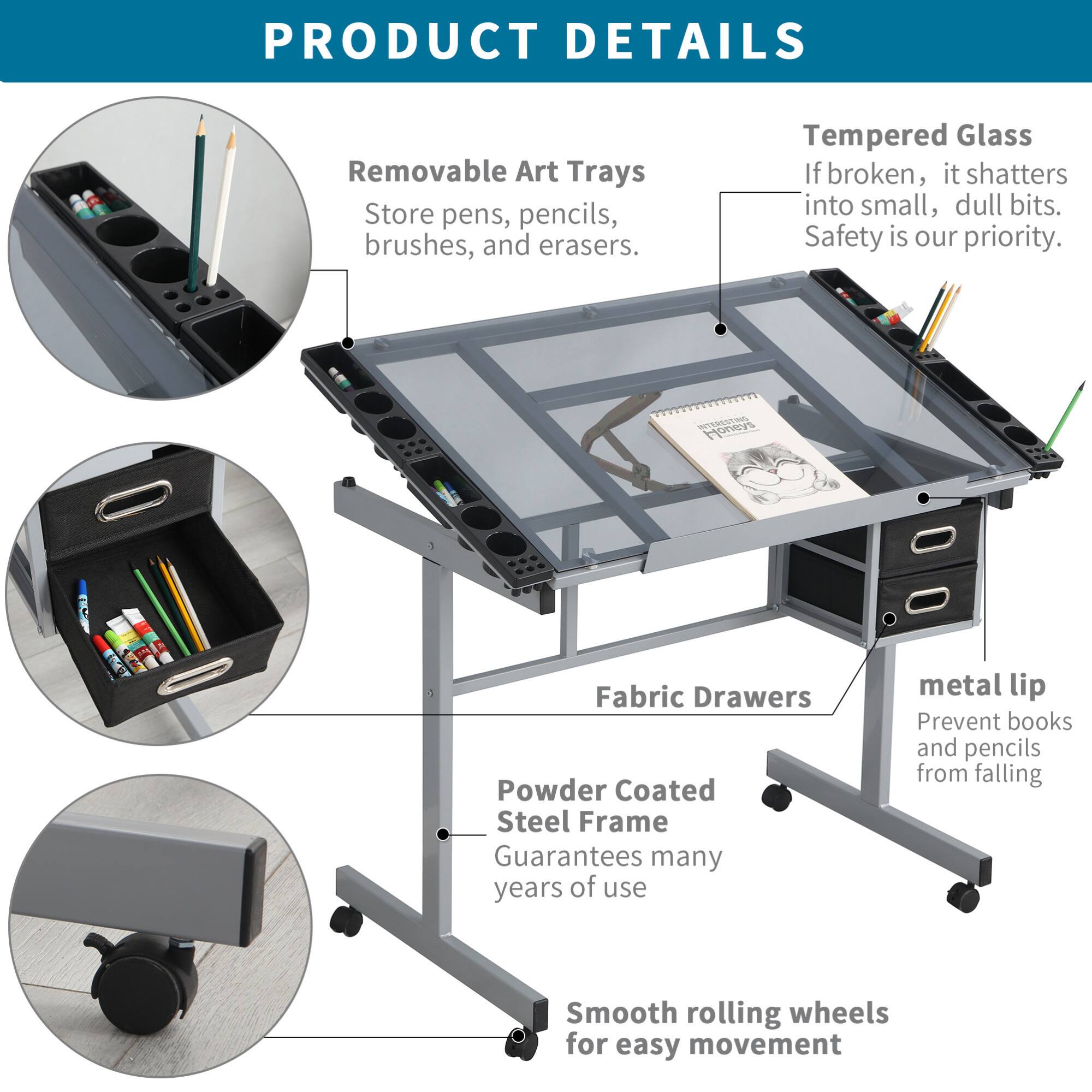 **PRODUCT DETAILS**

- **Removable Art Trays**  
  Store pens, pencils, brushes, and erasers.

- **Tempered Glass**  
  If broken, it shatters into small, dull bits.  
  Safety is our priority.

- **Fabric Drawers**

- **Powder Coated Steel Frame**  
  Guarantees many years of use

- **metal lip**  
  Prevent books and pencils from falling

- **Smooth rolling wheels**  
  for easy movement