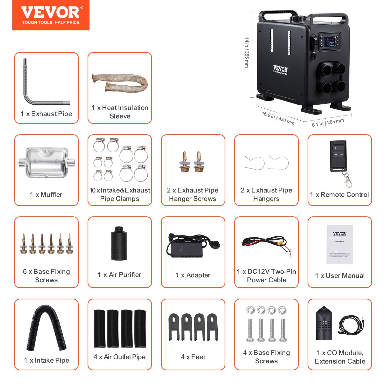 VEVOR TOUGH TOOLS, HALF PRICE

14in in 355 mm

VEVOR

1 X Exhaust Pipe
1 X Heat Insulation Sleeve
16.9 in / 430 mm
205 mm / 8.1 in

1 X Muffler
10 X Intake & Exhaust Pipe Clamps
2 X Exhaust Pipe Hanger Screws
2 X Exhaust Pipe Hangers
1 X Remote Control

6 X Base Fixing Screws
1 X Air Purifier
1 X Adapter
1 X DC12V Two-Pin Power Cable
1 X User Manual

1 X Intake Pipe
4 X Air Outlet Pipe
4 X Feet
4 X Base Fixing Screws
1 X CO Module, Extension Cable