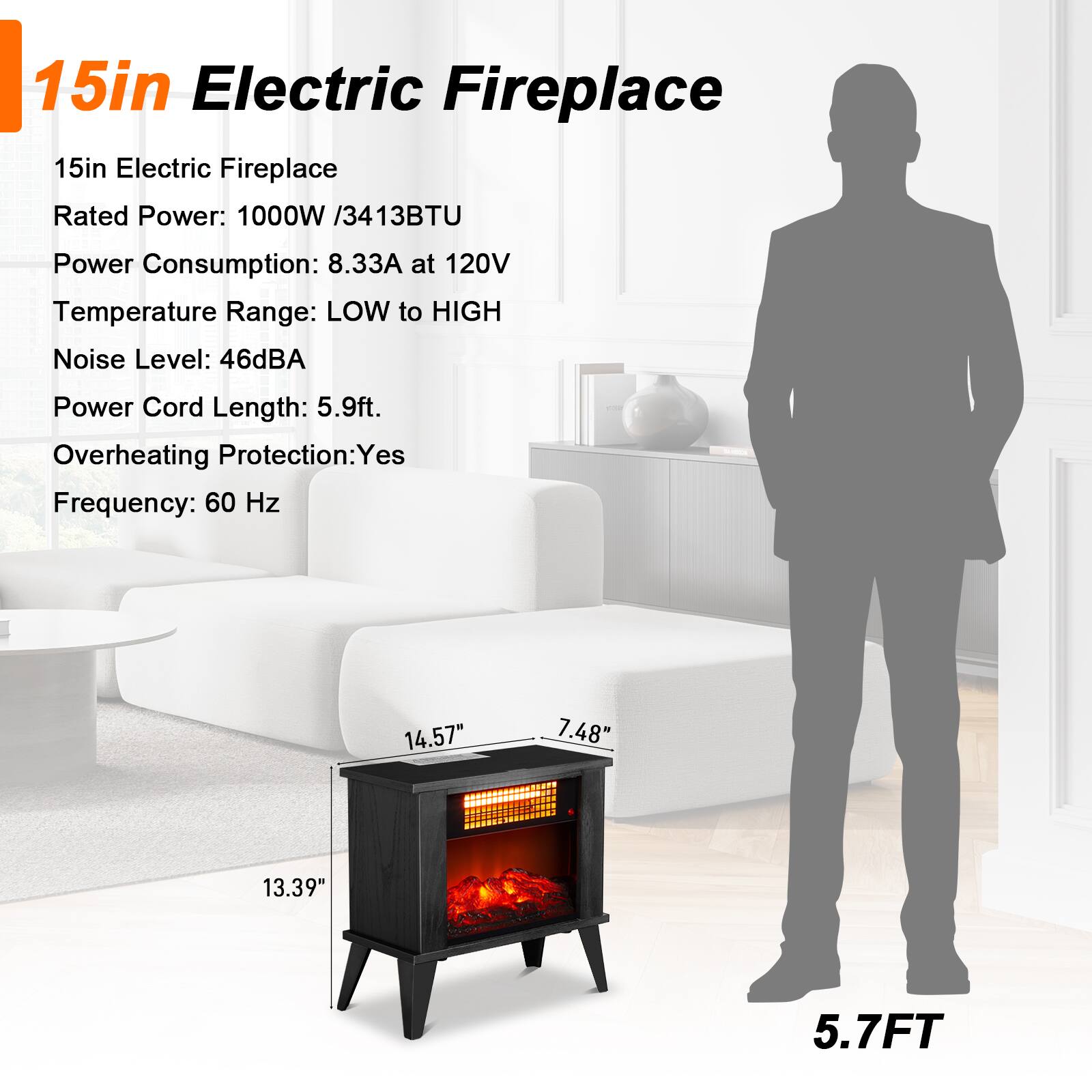 15in Electric Fireplace

15in Electric Fireplace  
Rated Power: 1000W / 3413BTU  
Power Consumption: 8.33A at 120V  
Temperature Range: LOW to HIGH  
Noise Level: 46dBA  
Power Cord Length: 5.9ft.  
Overheating Protection: Yes  
Frequency: 60 Hz  

Dimensions:  
14.57" x 7.48" x 13.39"  
Power Cord Length: 5.7FT