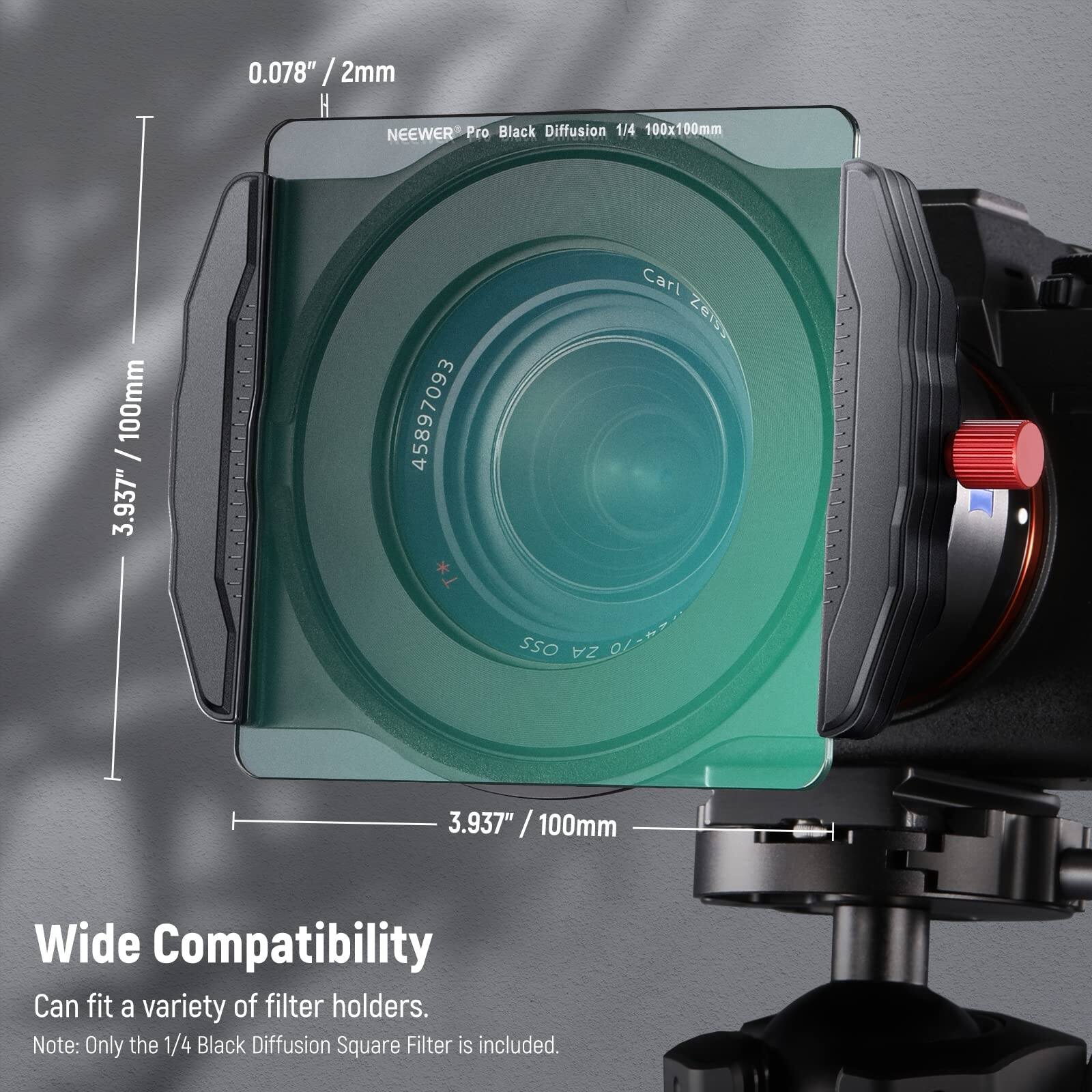 0.078" / 2mm  
NEEWER Pro Black Diffusion 1/4 100x100mm  
3.937" / 100mm  
Wide Compatibility  
Can fit a variety of filter holders.  
Note: Only the 1/4 Black Diffusion Square Filter is included.