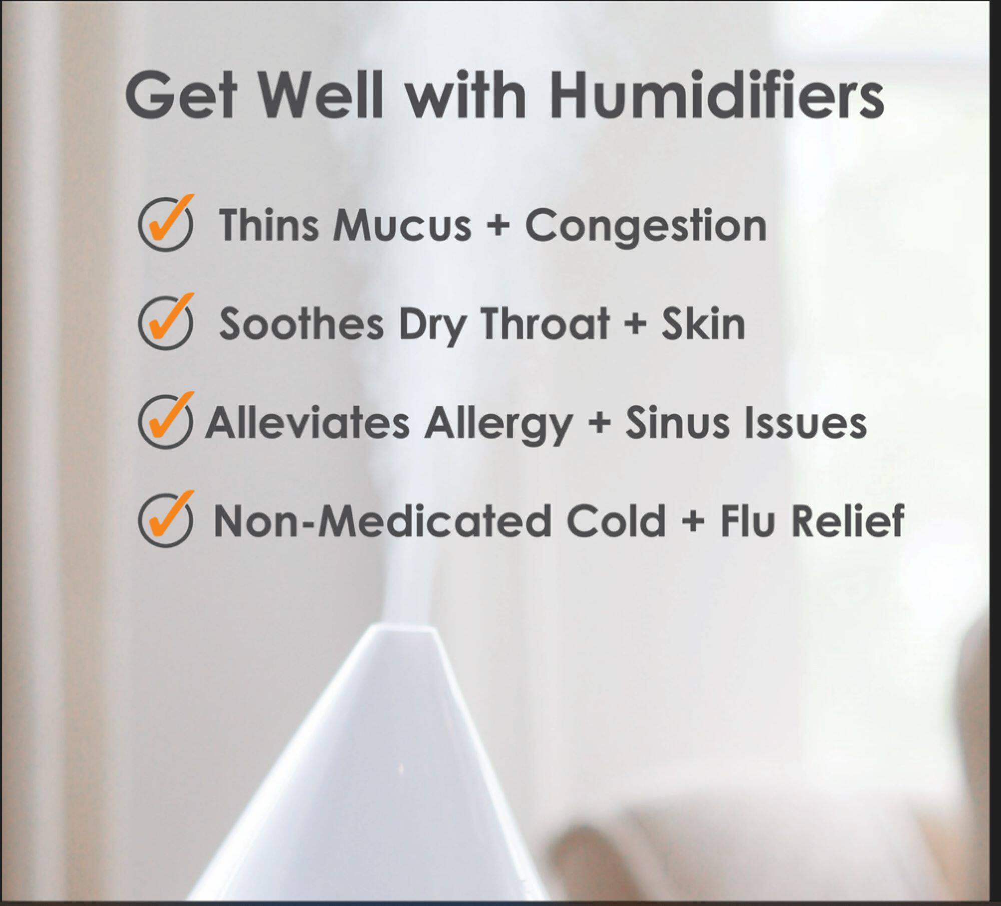 Get Well with Humidifiers

- Thins Mucus + Congestion
- Soothes Dry Throat + Skin
- Alleviates Allergy + Sinus Issues
- Non-Medicated Cold + Flu Relief