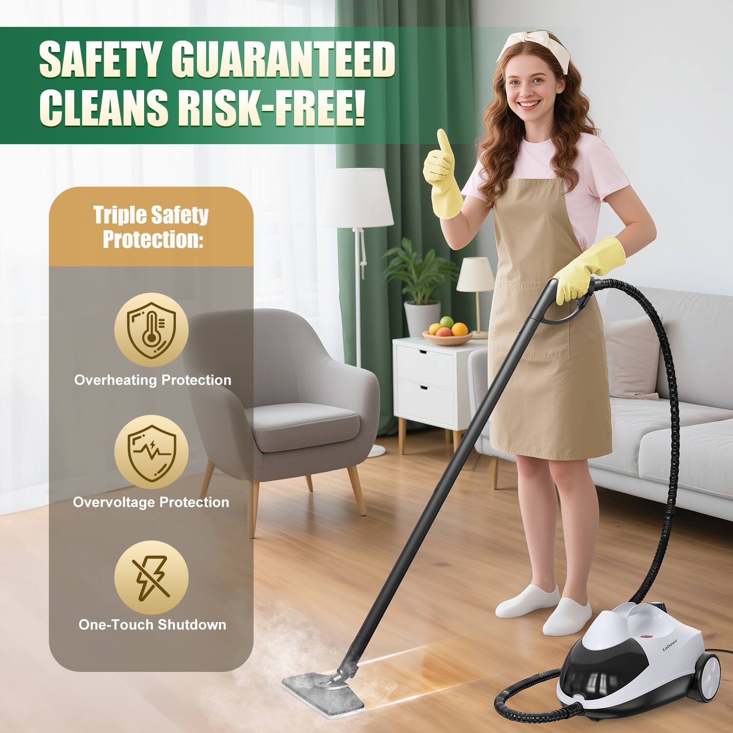 SAFETY GUARANTEED CLEANS RISK-FREE!  
Triple Safety Protection:  
- Overheating Protection  
- Overvoltage Protection  
- One-Touch Shutdown