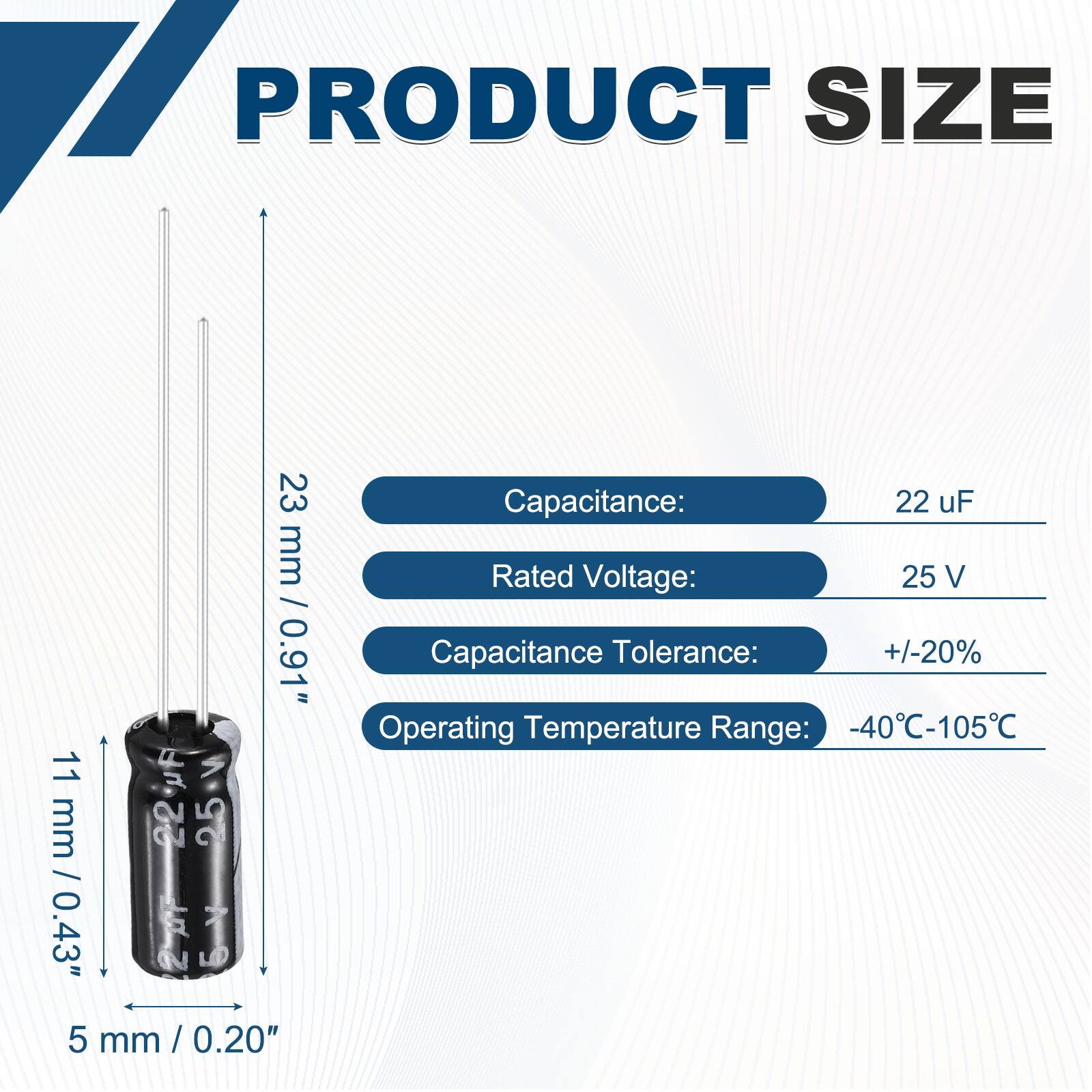PRODUCT SIZE  
23 mm / 0.91"  
11 mm / 0.43"  
5 mm / 0.20"  

Capacitance: 22 uF  
Rated Voltage: 25 V  
Capacitance Tolerance: +/-20%  
Operating Temperature Range: -40°C-105°C