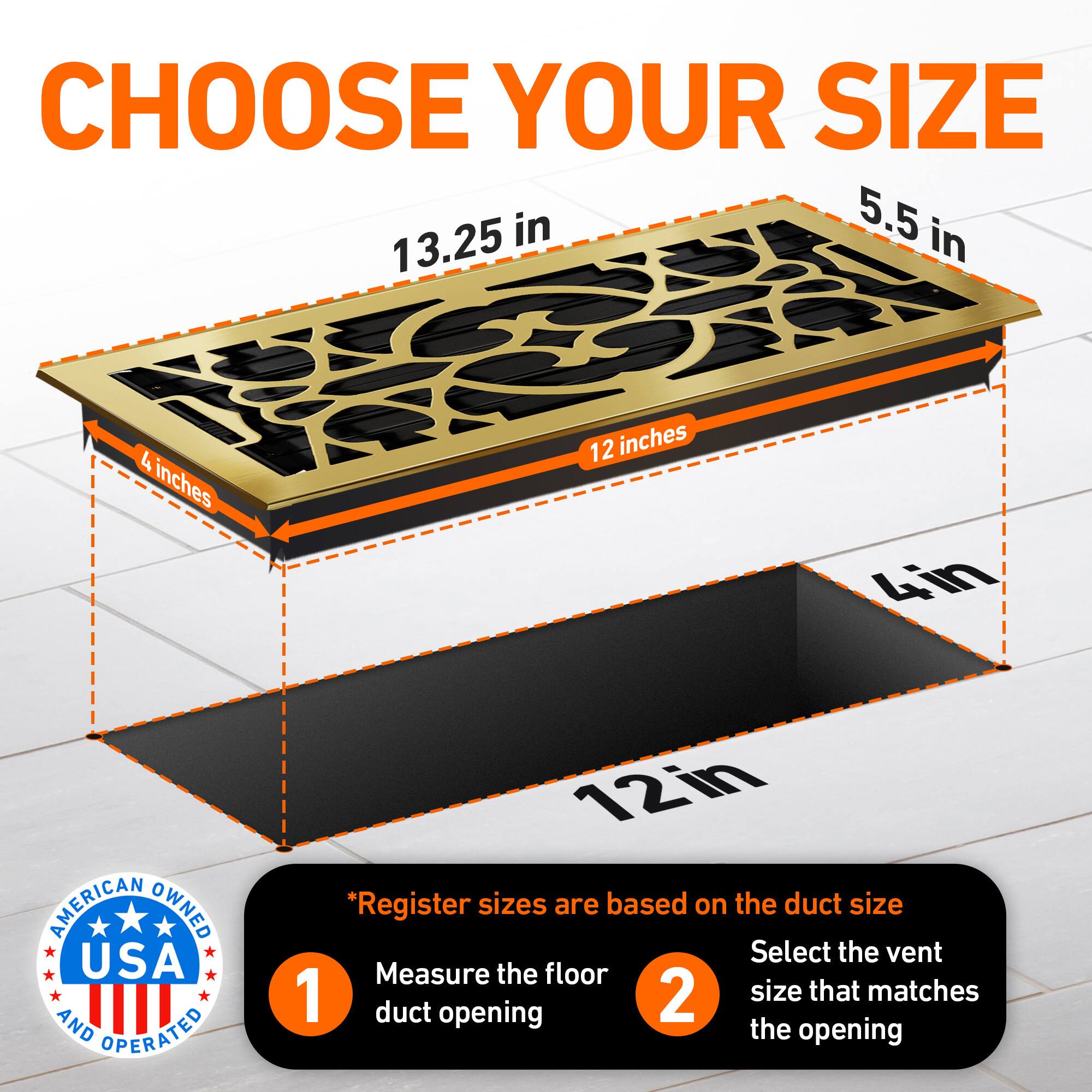 CHOOSE YOUR SIZE

5.5 in  
13.25 in  
4 inches  
12 inches  
4in  

AMERICAN OWNED USA AND OPERATED  

*Register sizes are based on the duct size  
1. Measure the floor duct opening  
2. Select the vent size that matches the opening