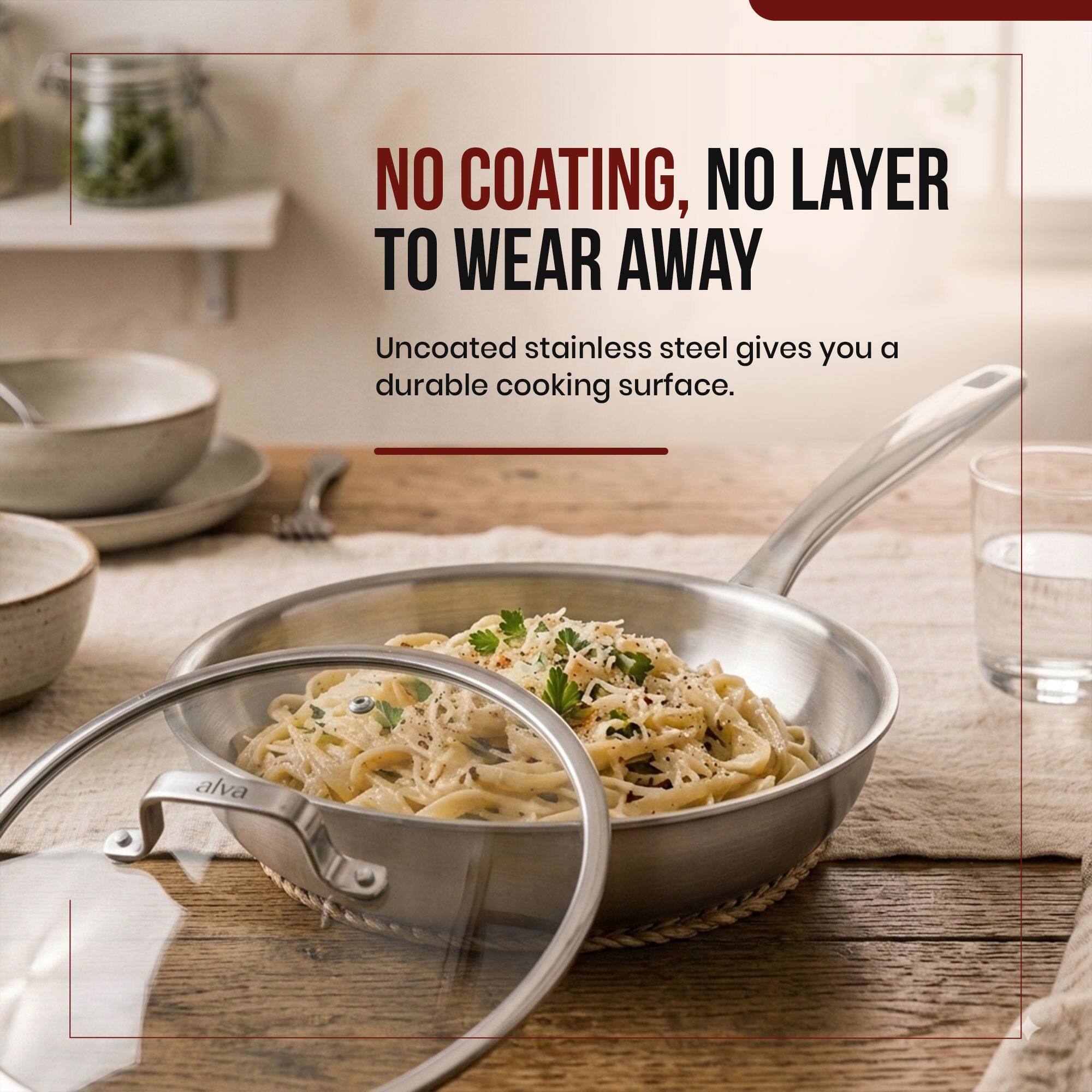 NO COATING, NO LAYER TO WEAR AWAY  
Uncoated stainless steel gives you a durable cooking surface.