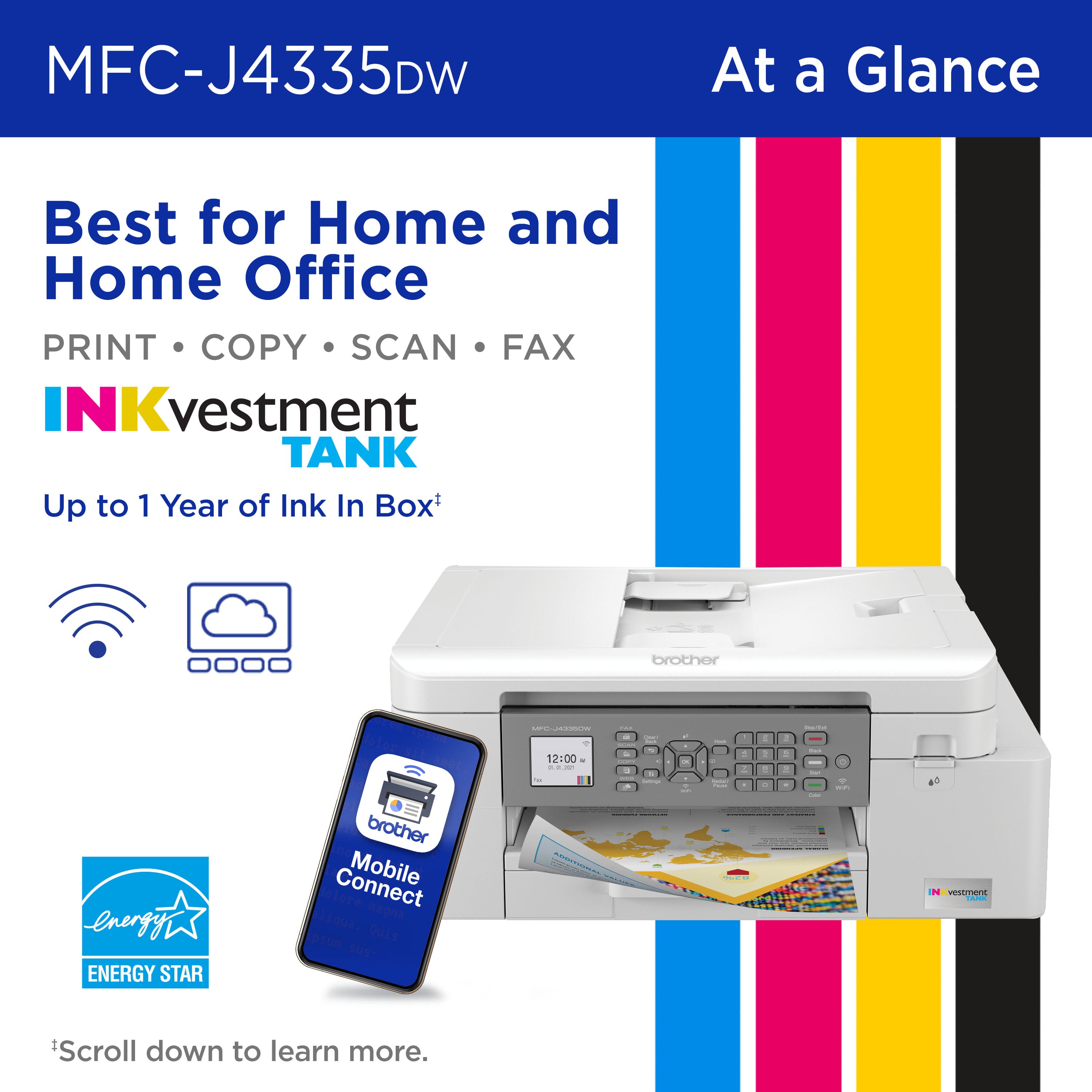 MFC-J4335DW At a Glance Best for Home and Home Office PRINT COPY SCAN FAX INKvestment TANK Up to 1 Year of Ink In Box brother - -n energy ENERGY STAR brother Connect Mobile dolore liqua. eagna psun Quis sUsT 12:00 - .. - / - - - . - - - I - : d - I s C Scroll down to learn more.