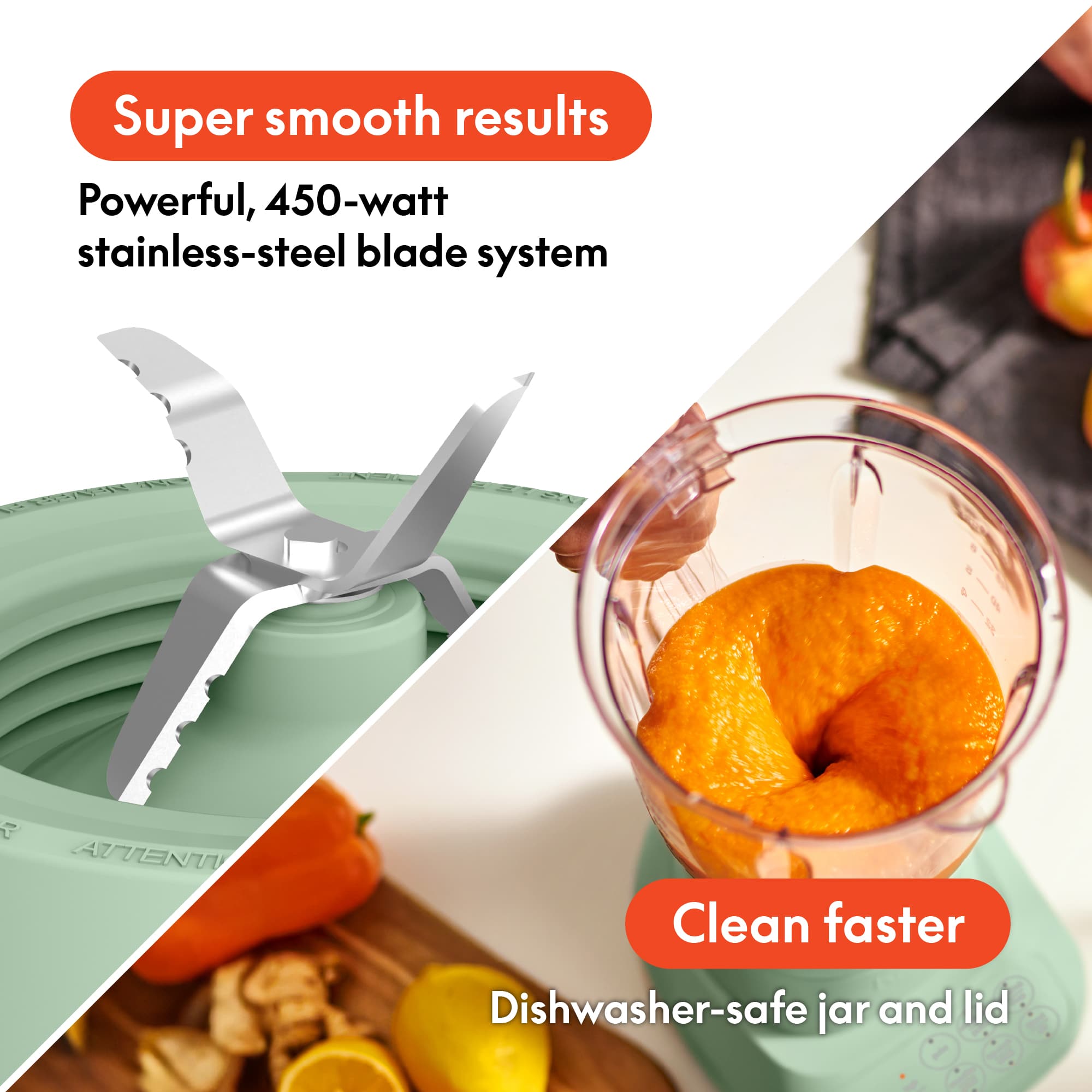 Super smooth results
Powerful, 450-watt stainless-steel blade system
Clean faster
Dishwasher-safe jar and lid