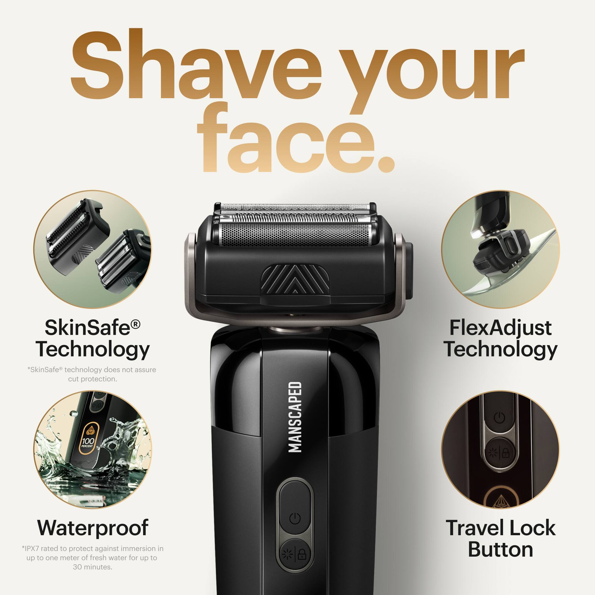 Shave your face.

1. SkinSafe Technology: "SkinSafe" technology does not assure cut protection.
2. FlexAdjust Technology: Waterproof *IPX7 rated to protect against immersion in up to one meter of fresh water for up to 30 minutes.
3. Travel Lock Button: