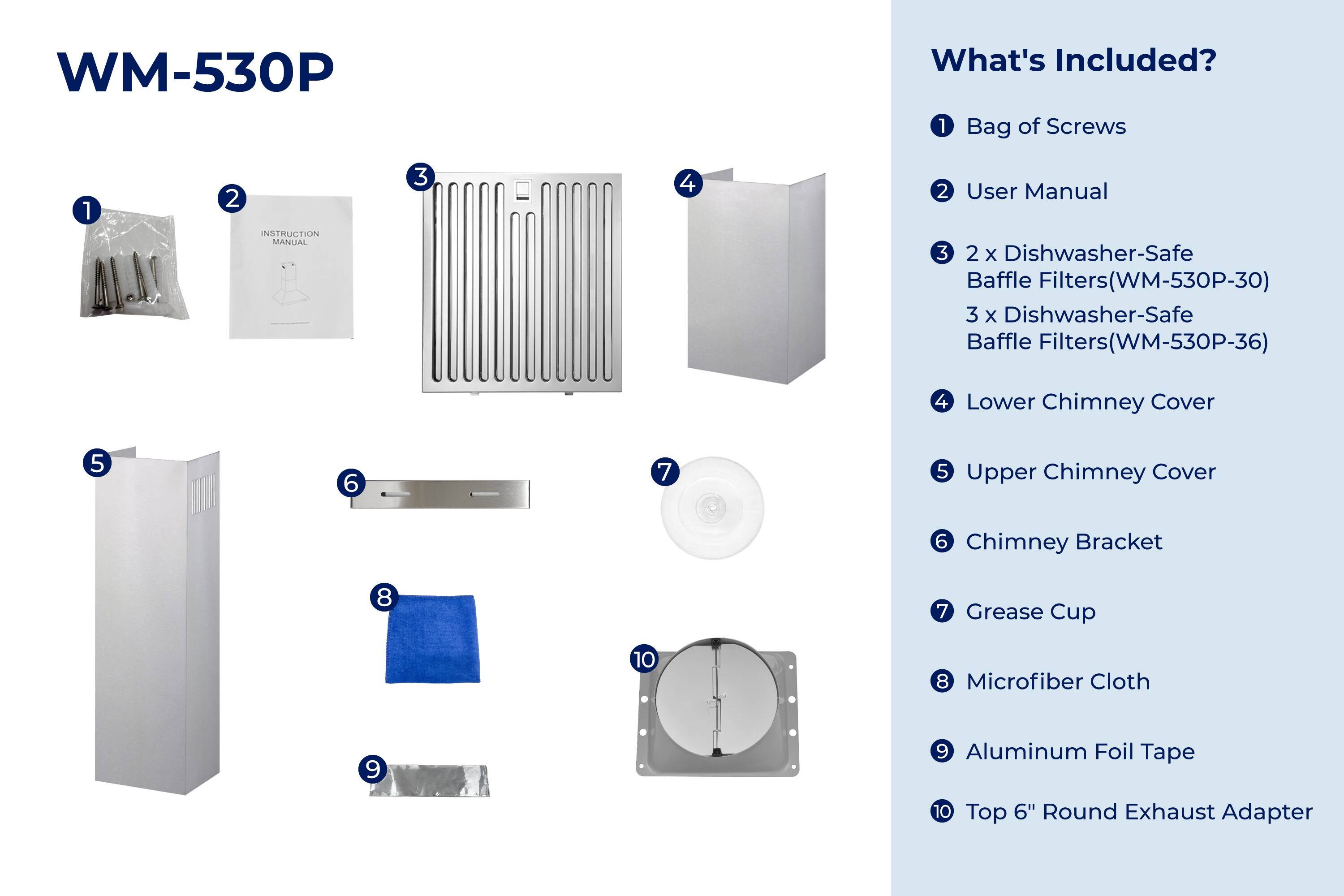 WM-530P

What's Included?

1. Bag of Screws
2. User Manual
3. 2 x Dishwasher-Safe Baffle Filters (WM-530P-30)
4. 3 x Dishwasher-Safe Baffle Filters (WM-530P-36)
5. Lower Chimney Cover
6. Upper Chimney Cover
7. Chimney Bracket
8. Grease Cup
9. Microfiber Cloth
10. Aluminum Foil Tape
11. Top 6" Round Exhaust Adapter