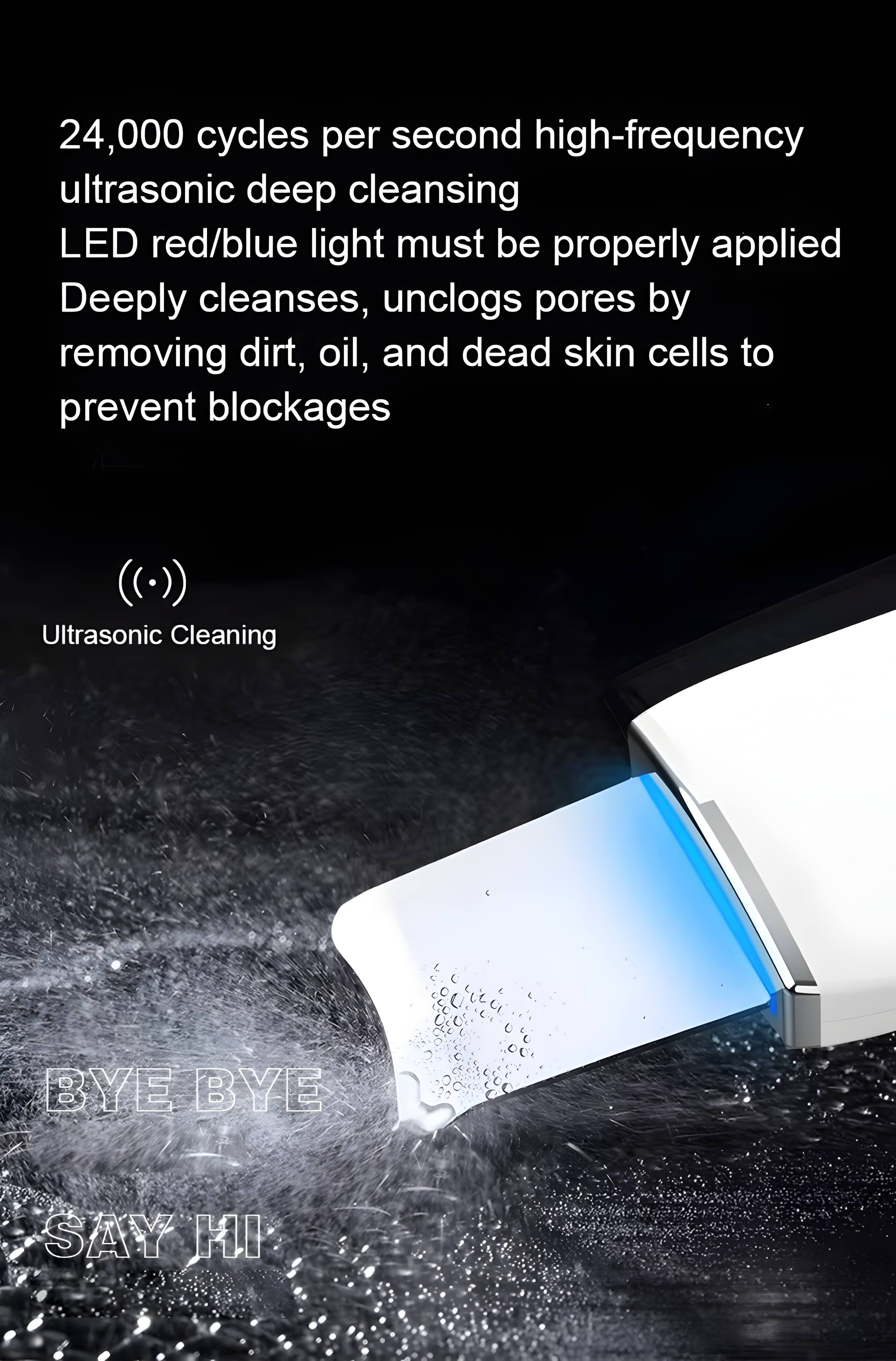 24,000 cycles per second high-frequency ultrasonic deep cleansing LED red/blue light must be properly applied. Deeply cleanses, unclogs pores by removing dirt, oil, and dead skin cells to prevent blockages. Ultrasonic Cleaning. BYE BYE SAY HI