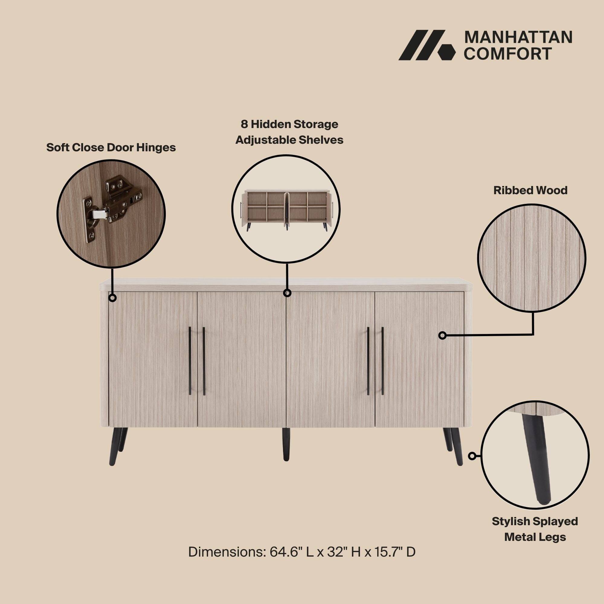 MANHATTAN COMFORT

Soft Close Door Hinges

8 Hidden Storage Adjustable Shelves

Ribbed Wood

Dimensions: 64.6" L x 32" H x 15.7" D

Stylish Splayed Metal Legs