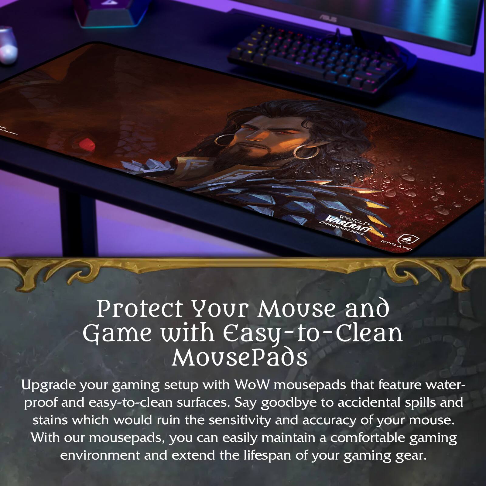 Protect Your Mouse and Game with Easy-to-Clean MousePads

Upgrade your gaming setup with WoW mousepads that feature water-proof and easy-to-clean surfaces. Say goodbye to accidental spills and stains which would ruin the sensitivity and accuracy of your mouse. With our mousepads, you can easily maintain a comfortable gaming environment and extend the lifespan of your gaming gear.