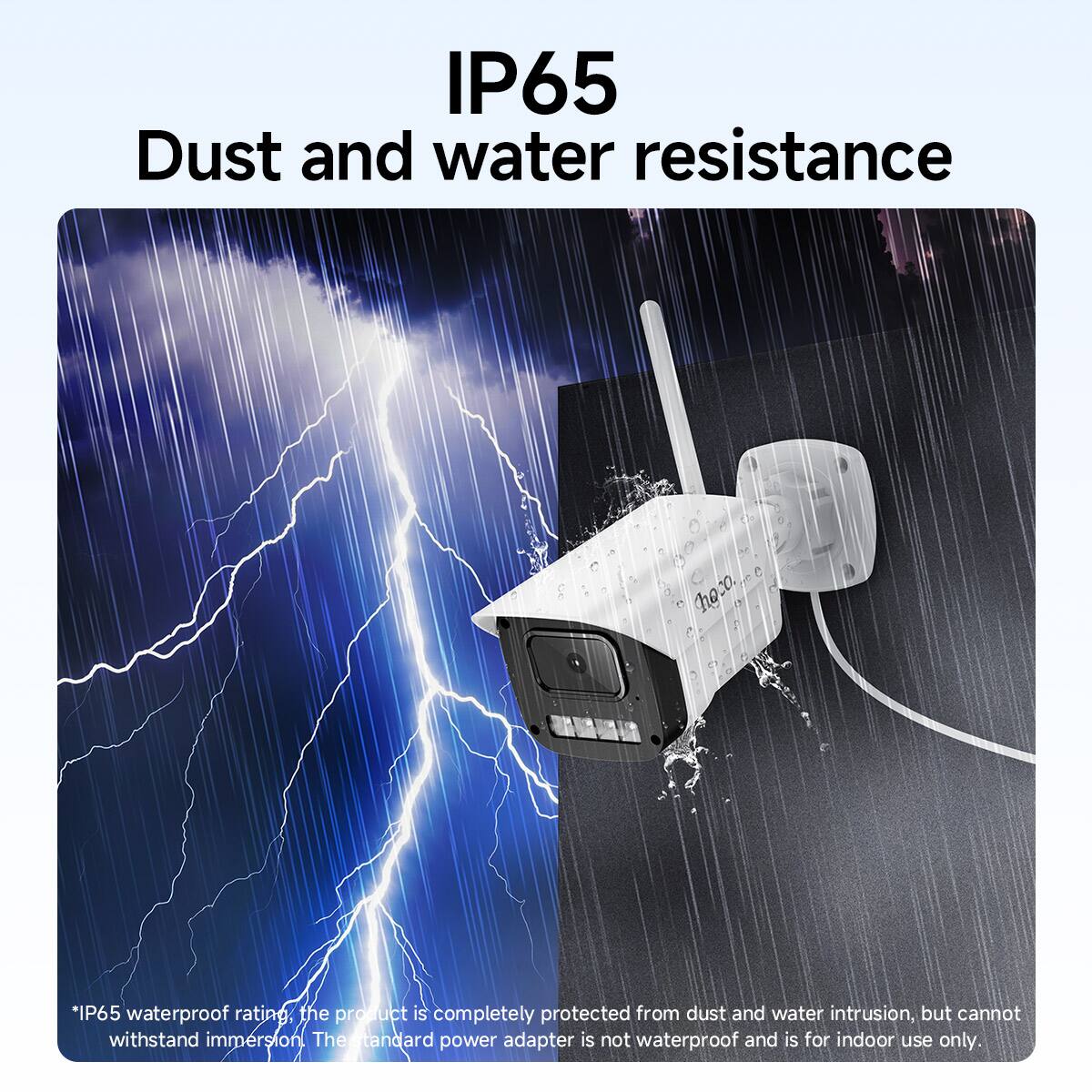 IP65  
Dust and water resistance  

*IP65 waterproof rating, the product is completely protected from dust and water intrusion, but cannot withstand immersion. The standard power adapter is not waterproof and is for indoor use only.