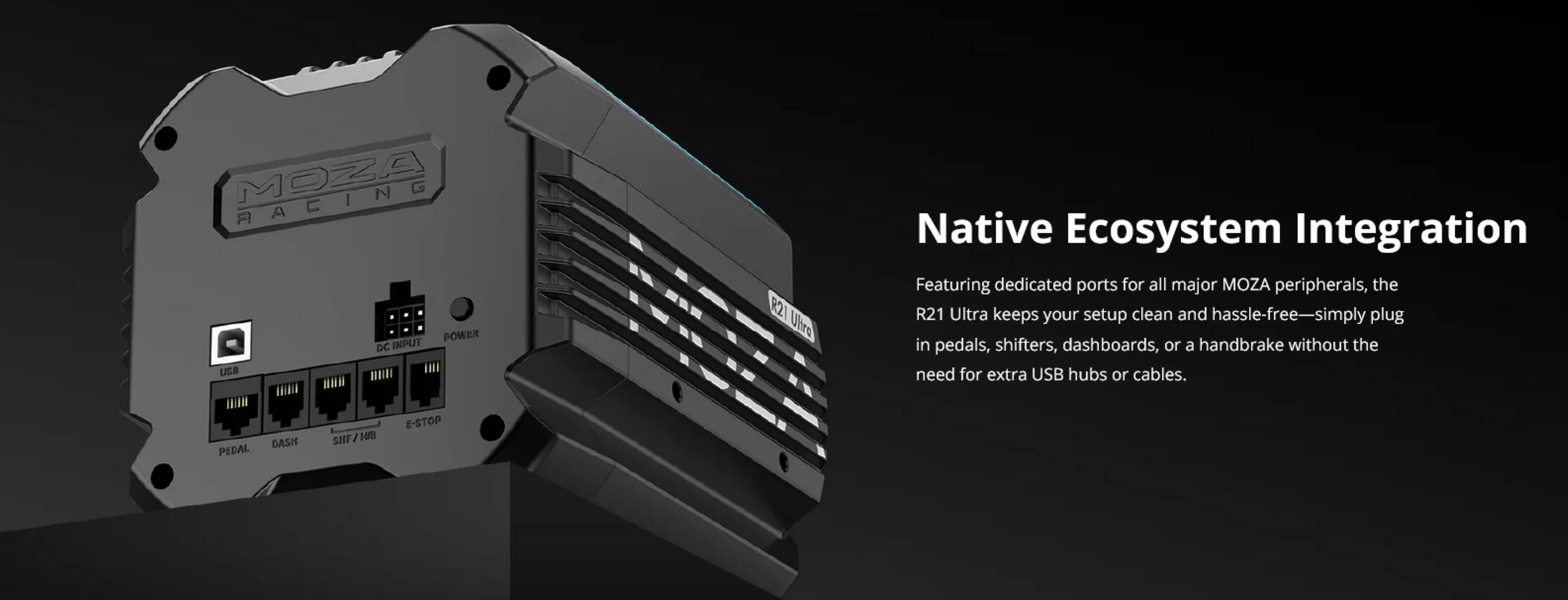MOZA RACING

R21 Ultra

Native Ecosystem Integration

Featuring dedicated ports for all major MOZA peripherals, the R21 Ultra keeps your setup clean and hassle-free—simply plug in pedals, shifters, dashboards, or a handbrake without the need for extra USB hubs or cables.

PEDAL DASH SHIFTER E-STOP