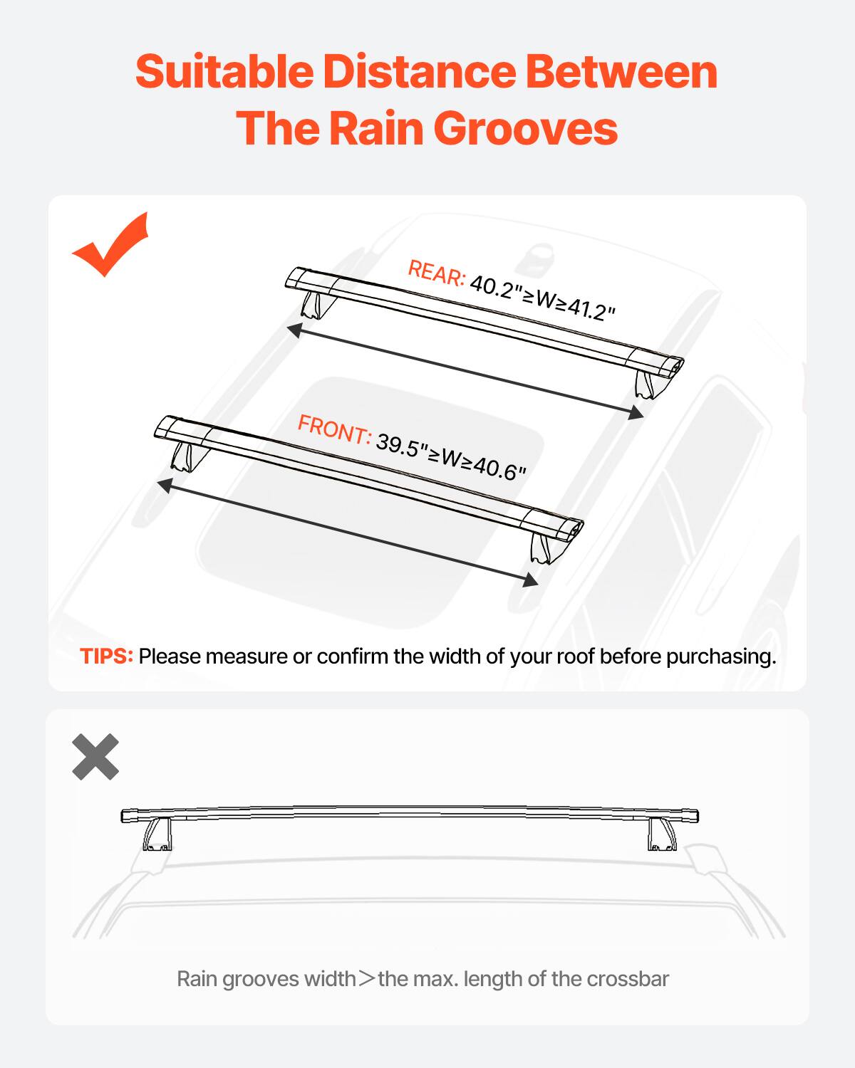 Suitable Distance Between The Rain Grooves
REAR: 40.2" W=41.2"
FRONT: 39.5" W=40.6"
TIPS: Please measure or confirm the width of your roof before purchasing.
X Rain grooves width > the max. length of the crossbar