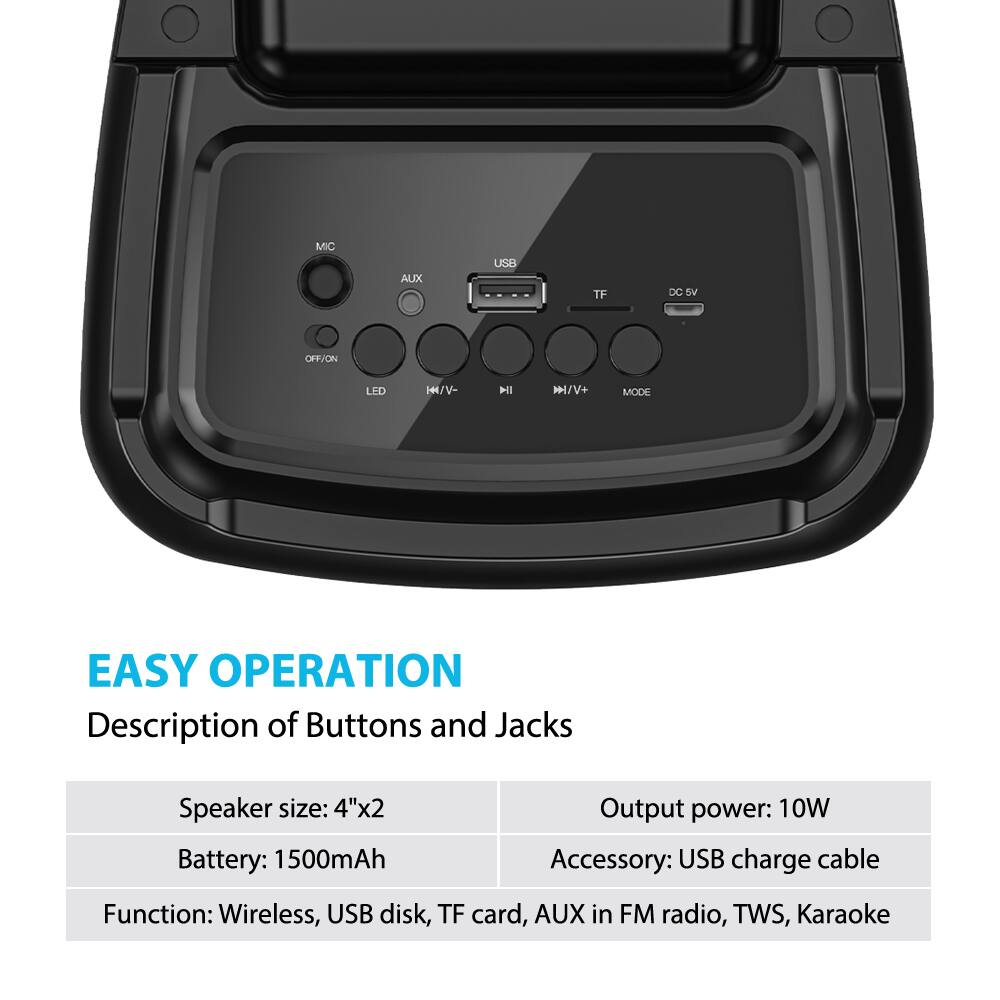 **EASY OPERATION**

**Description of Buttons and Jacks**

- **Speaker size:** 4"x2
- **Battery:** 1500mAh
- **Output power:** 10W
- **Accessory:** USB charge cable
- **Function:** Wireless, USB disk, TF card, AUX in FM radio, TWS, Karaoke

**Jacks:**
- MIC
- AUX
- USB
- TF
- DC 5V

**Buttons:**
- OFF/ON
- LED
- H/V-
- H/V+
- MODE