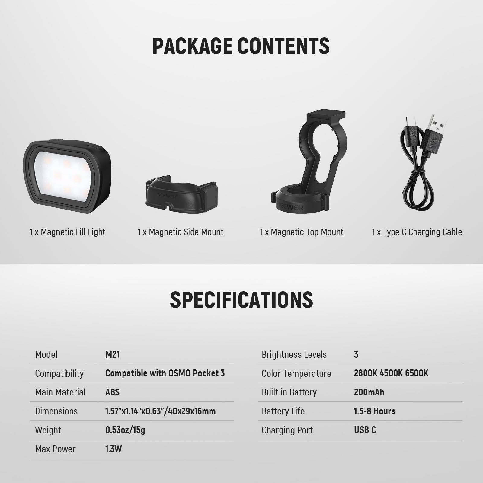 PACKAGE CONTENTS  
1 x Magnetic Fill Light  
1 x Magnetic Side Mount  
1 x Magnetic Top Mount  
1 x Type C Charging Cable  

SPECIFICATIONS  
Model: M21  
Compatibility: Compatible with OSMO Pocket 3  
Main Material: ABS  
Dimensions: 1.57"x1.14"x0.63"/40x29x16mm  
Weight: 0.53oz/15g  
Brightness Levels: 3  
Color Temperature: 2800K 4500K 6500K  
Built in Battery: 200mAh  
Battery Life: 1.5-8 Hours  
Charging Port: USB C  
Max Power: 1.3W