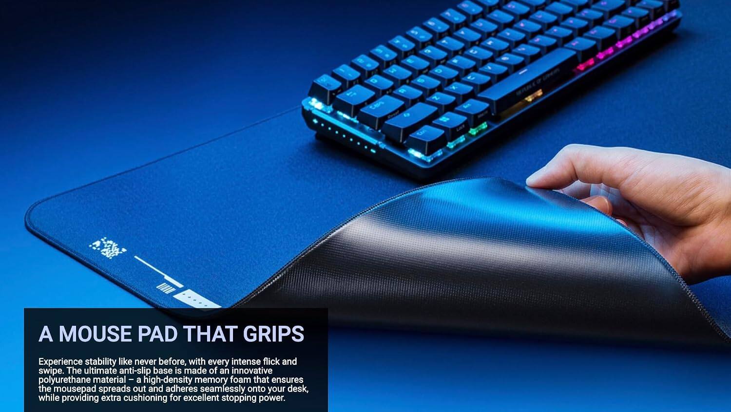 2 a F e W W - 3 D D S a x 1L N ta g ta a g " - M - # . I A MOUSE PAD THAT GRIPS

Experience stability like never before, with every intense flick and swipe. The ultimate anti-slip base is made of an innovative polyurethane material - a high-density memory foam that ensures the mousepad spreads out and adheres seamlessly onto your desk, while providing extra cushioning for excellent stopping power.