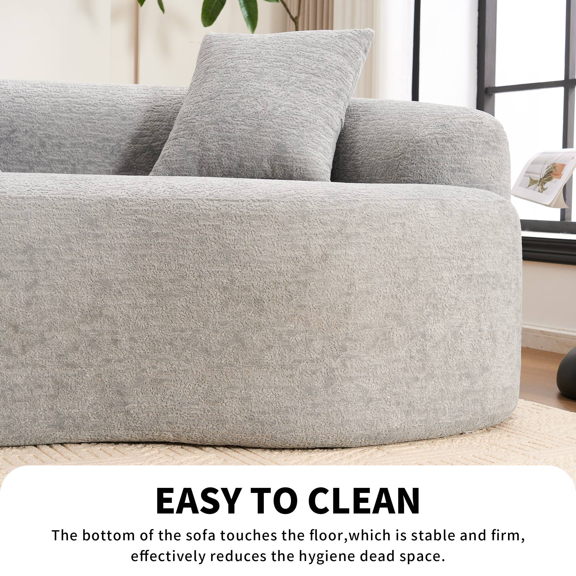 EASY TO CLEAN  
The bottom of the sofa touches the floor, which is stable and firm, effectively reduces the hygiene dead space.
