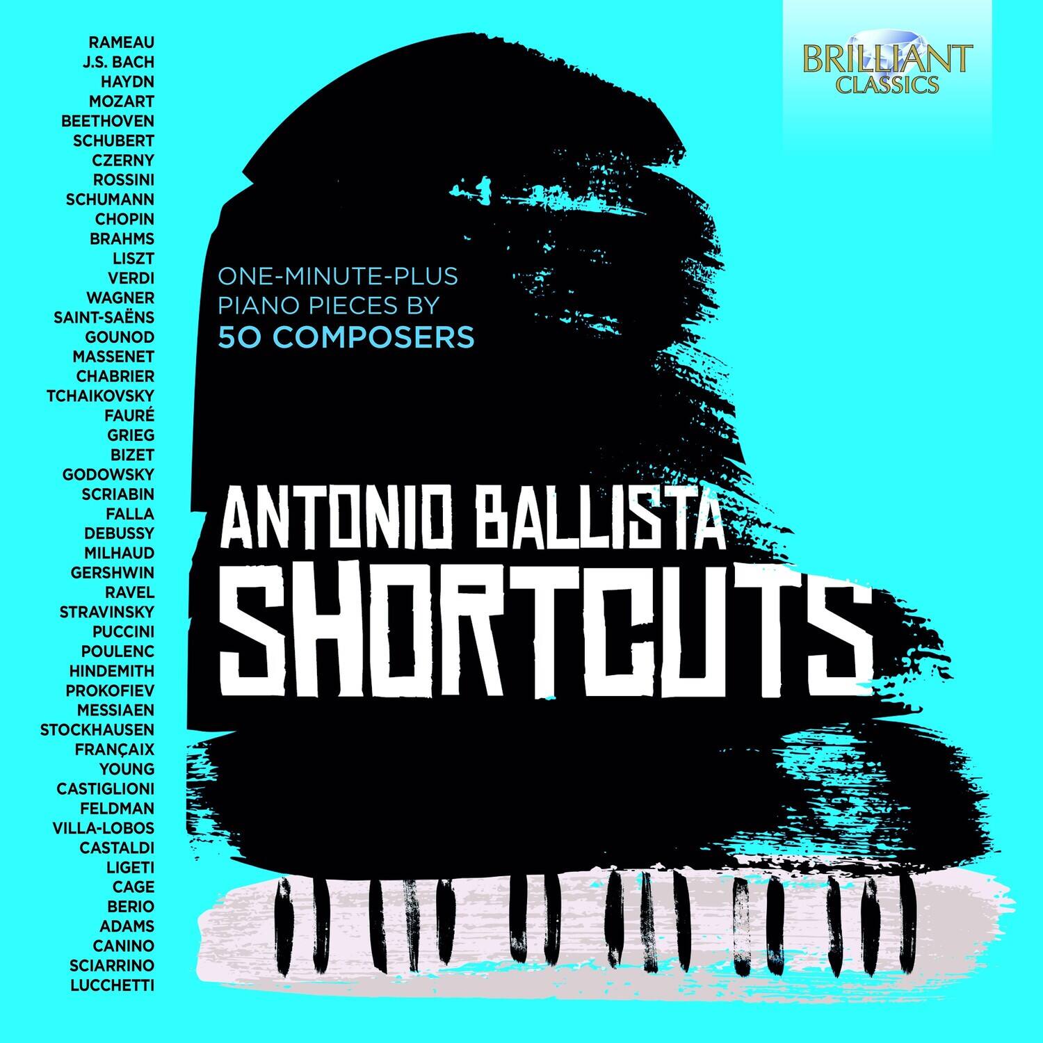 RAMEAU  
J.S. BACH  
HAYDN  
MOZART  
BEETHOVEN  
SCHUBERT  
CZERNY  
ROSSINI  
SCHUMANN  
CHOPIN  
BRAHMS  
LISZT  
VERDI  
WAGNER  
SAINT-SAËNS  
GOUNOD  
MASSINET  
CHABRIER  
TCHAIKOVSKY  
FAURÉ  
GRIEG  
BIZET  
GODOWSKY  
SCRIABIN  
FALLA  
DEBUSSY  
MILHAUD  
GERSHWIN  
RAVEL  
STRAVINSKY  
PUCCINI  
POULENC  
HINDEMITH  
PROKOFIEV  
MESSIAEN  
STOCKHAUSEN  
FRANÇAIX  
YOUNG  
CASTIGLIONI  
FELDMAN  
VILLA-LOBOS  
CASTALDI  
LIGETI  
CAGE  
BERIO  
ADAMS  
CANINO  
SCIARRINO  
LUCCHETTI  

ONE-MINUTE-PLUS  
PIANO PIECES BY  
50 COMPOSERS  

ANTONIO BALLISTA  
SHORTCUTS  

BR