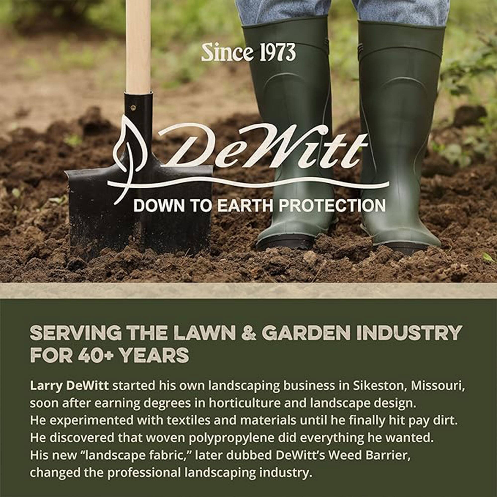 Since 1973  
DeWitt  
DOWN TO EARTH PROTECTION  

SERVING THE LAWN & GARDEN INDUSTRY FOR 40+ YEARS  

Larry DeWitt started his own landscaping business in Sikeston, Missouri, soon after earning degrees in horticulture and landscape design. He experimented with textiles and materials until he finally hit pay dirt. He discovered that woven polypropylene did everything he wanted. His new "landscape fabric," later dubbed DeWitt's Weed Barrier, changed the professional landscaping industry.