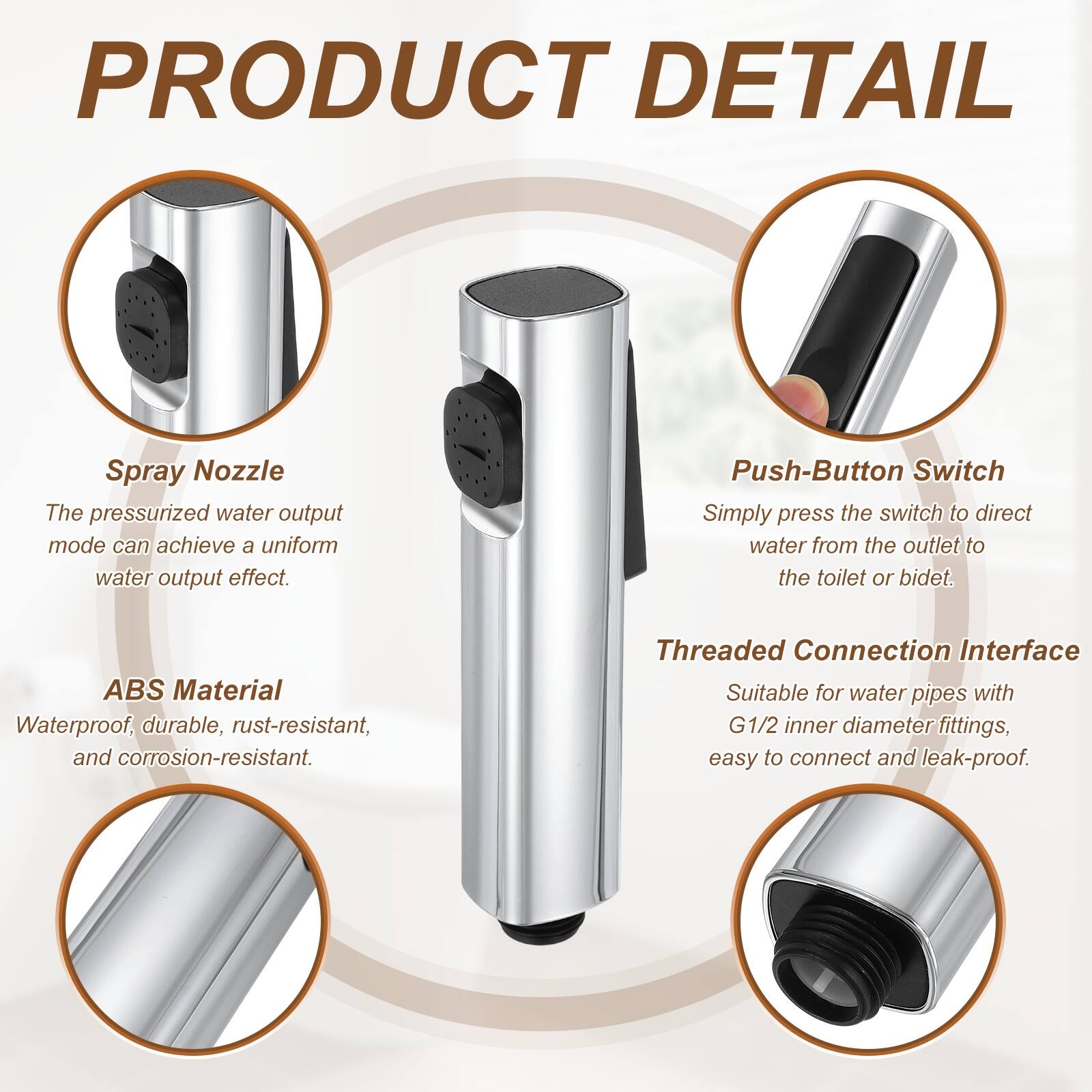 PRODUCT DETAIL

Spray Nozzle
The pressurized water output mode can achieve a uniform water output effect.

Push-Button Switch
Simply press the switch to direct water from the outlet to the toilet or bidet.

ABS Material
Waterproof, durable, rust-resistant, and corrosion-resistant.

Threaded Connection Interface
Suitable for water pipes with G1/2 inner diameter fittings, easy to connect and leak-proof.