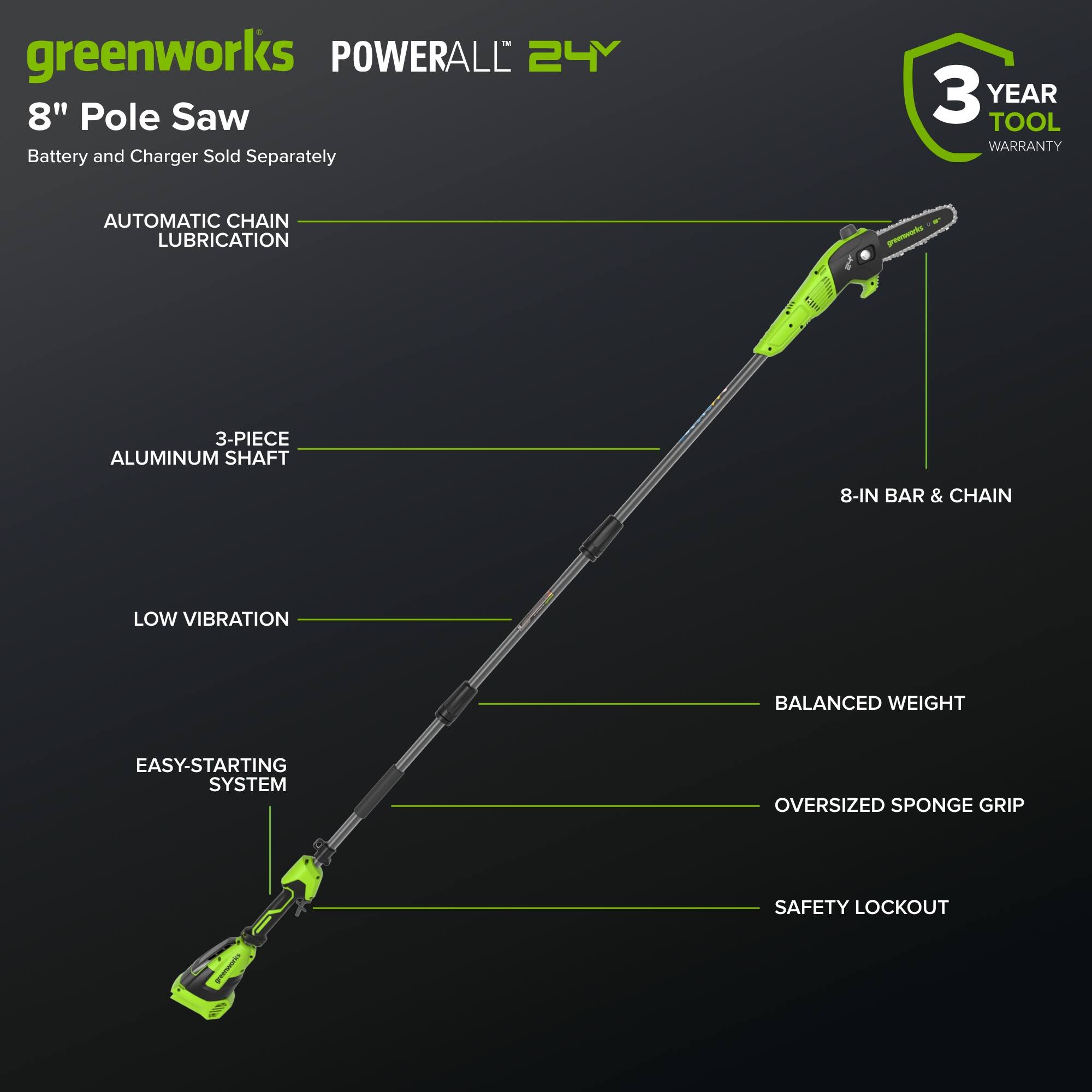 greenworks POWERALL 24V 8" Pole Saw  
Battery and Charger Sold Separately  
3 YEAR TOOL WARRANTY  
AUTOMATIC CHAIN LUBRICATION  
3-PIECE ALUMINUM SHAFT  
8-IN BAR & CHAIN  
LOW VIBRATION  
EASY-STARTING SYSTEM  
BALANCED WEIGHT  
OVERSIZED SPONGE GRIP  
SAFETY LOCKOUT