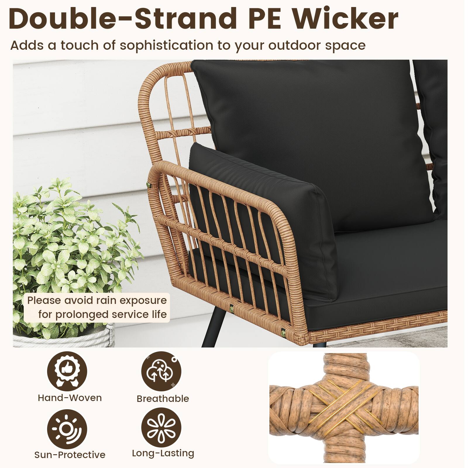 Double-Strand PE Wicker  
Adds a touch of sophistication to your outdoor space  

Please avoid rain exposure for prolonged service life  

Hand-Woven  
Breathable  
Sun-Protective  
Long-Lasting
