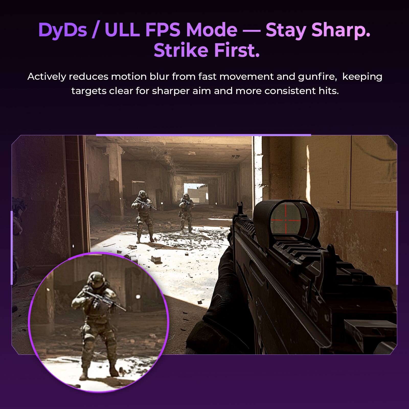 DyDs / ULL FPS Mode — Stay Sharp. Strike First.

Actively reduces motion blur from fast movement and gunfire, keeping targets clear for sharper aim and more consistent hits.