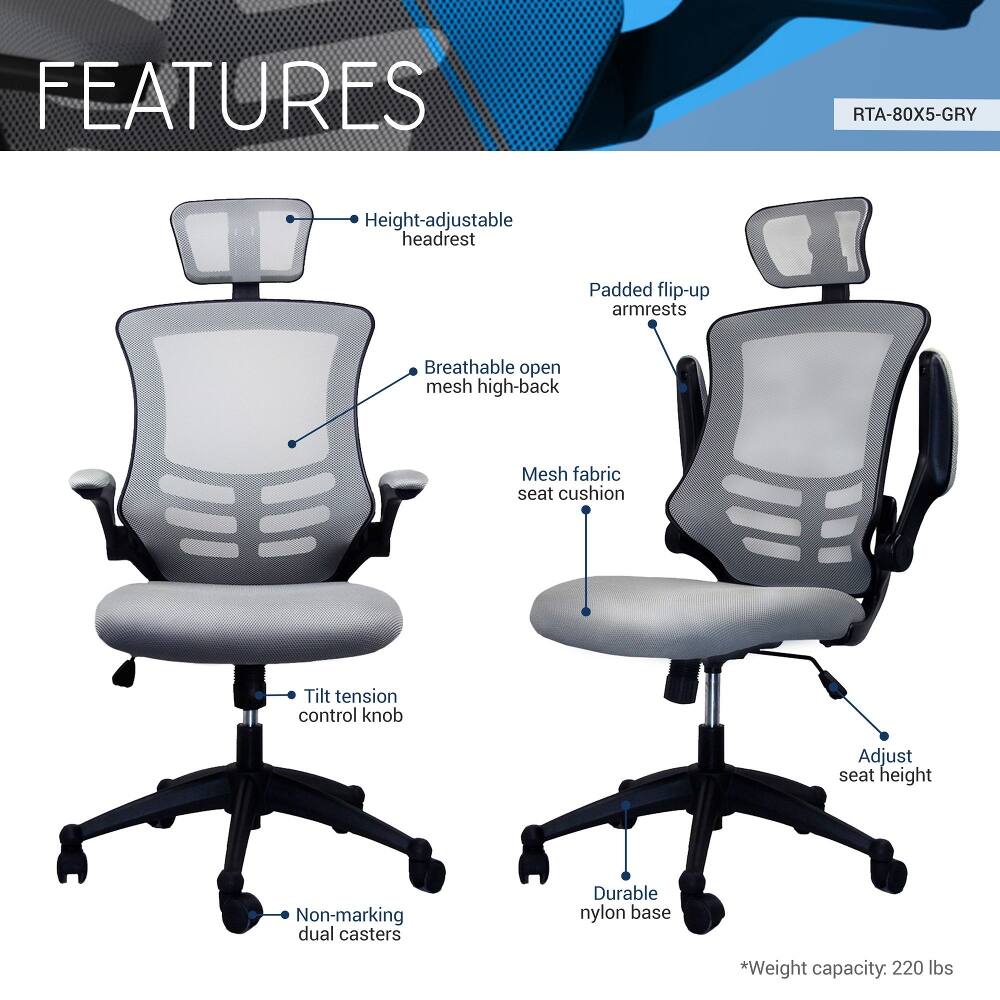 FEATURES  
RTA-80X5-GRY  
- Height-adjustable headrest  
- Padded flip-up armrests  
- Breathable open mesh high-back  
- Mesh fabric seat cushion  
- Tilt tension control knob  
- Adjust seat height  
- Non-marking dual casters  
- Durable nylon base  
- *Weight capacity: 220 lbs