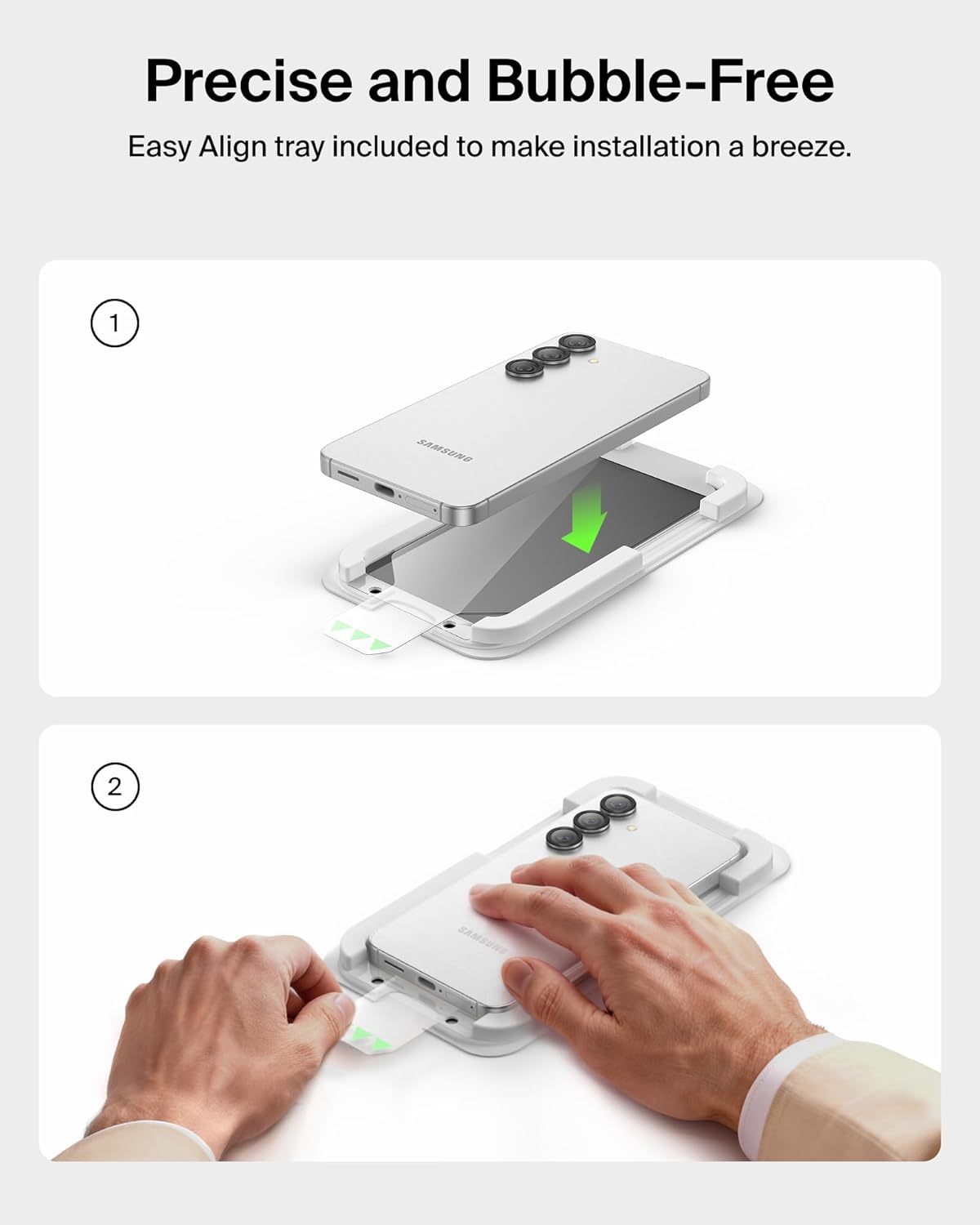 Precise and Bubble-Free  
Easy Align tray included to make installation a breeze.

1. [Image of a phone with a tray underneath it]

2. [Image of hands placing a phone into the tray]